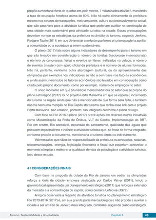 Turismo, Sustentabilidade e Hospitalidade Capítulo 5 48
propõeaumentaraofertadequartosem,pelomenos,7milunidadesaté2016,mantendo
a taxa de ocupação hoteleira acima de 80%. Não há outro alinhamento da prefeitura
mesmo nos setores de transportes, meio ambiente, cultura ou desenvolvimento social,
que são passíveis para a atividade turística que poderiam auxiliar na construção de
uma cidade mais sustentável pela atividade turística na cidade. Essas preocupações
deveriam nortear as estratégias da prefeitura no âmbito do turismo, segundo Jenkins,
Redge e Taplin (2011) em que deve estar atento de que forma o turismo poderia auxiliar
a comunidade ou a sociedade a serem sustentáveis.
O plano (2017) fala sobre alguns indicadores de desempenho para o turismo em
que são levados em consideração o número de turistas (nacionaise internacionais)
o número de congressos, feiras e eventos similares realizados na cidade, o número
de eventos (master) com apoio oficial da prefeitura e o número de alunos formados.
Não há, portanto, nenhuma outra abordagem (cultural, ou do aproveitamento das
olimpíadas por exemplo) nos indicadores se não a com base nos fatores econômicos
e ainda assim, nem todos os fatores econômicos são levados em consideração como
citado pelo próprio documento, como por exemplo, número de empregos no setor.
O único momento em que o turismo é mencionado fora do setor que se propõe do
plano estratégico (2017) foi no projeto Porto Maravilha em que se espera o incremento
do turismo na região ainda que não é mencionado de que forma será feito, e também
não há nenhuma menção no Rio Capital do turismo que tenha esse link com o projeto
Porto Maravilha, não estando, portanto, tão integrado conforme o plano divulga.
Com foco na Rio 2016 o plano (2017) prevê ações em diversos outras iniciativas
como Modernização da Frota de Ônibus, VLT do Centro, Implementação do BRT,
Rio em ordem, Rio acessível, expansão do saneamento, qualidade das águas que
possuem impacto direto e indireto a atividade turística que, se fosse de forma integrada,
conforme propõe o documento, mencionaria o turismo direta ou indiretamente.
Vale ressaltar que não é de responsabilidade da prefeitura os aeroportos, rodovias,
telecomunicações, energia, legislação financeira e fiscal que poderiam aproveitar o
momento olímpico a melhorar a qualidade de vida da população e a atividade turística,
foco desse estudo.
4 | 	CONSIDERAÇÕES FINAIS
Com base na proposta da cidade do Rio de Janeiro em sediar as olimpíadas
reforça a ideia de cidade- empresa destacada por Carlos Vainer (2011), tendo o
governo local apresentado um planejamento estratégico (2017) que reforça a extensão
do mercado e a concentração de capital, como destaca Lefebvre (1972).
A lógica observada a respeito da atividade turística no planejamento estratégico
Rio 2013-2016 (2017) é, em sua grande parte mercadológica e não propõe a auxiliar a
cidade a ser um Rio de Janeiro mais integrado, conforme slogan do plano estratégico,
 