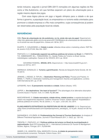 Turismo, Sustentabilidade e Hospitalidade Capítulo 5 49
tendo inclusive, segundo o jornal CBN (2017) remoções em algumas regiões do Rio
como a Vila Autódromo, em que famílias esperam um plano de urbanização para a
região mesmo depois dos jogos.
Com essa lógica põe-se em jogo o legado olímpico para a cidade e de que
forma o governo, a população local, os empresários e o turismo estão orientados para
promover a cidade-empresa e o Rio mais competitivo, cujas consequências já podem
ser observadas pela população local da cidade.
REFERÊNCIAS
CBN. Plano de urbanização da vila autódromo, no rio, ainda não saiu do papel. Disponível em:
<http://cbn.globoradio.globo.com/rio-de-janeiro/2017/02/08/plano-de-urbanizacao-da-vila-autodromo-
no-rio-ainda-nao-saiu-do-papel.htm>. Acesso em: 08 fev. 2017.
DUARTE, F.; CZAJKOWSKI Jr. Cidade à venda: reflexões éticas sobre o marketing urbano. RAP Rio
de Janeiro 41(2):273-82, Mar./Abr. 2007.
FRATUCCI, A. C. A dimensão espacial nas políticas públicas de turismo no Brasil. In.:PIMENTEL
T.D.; EMMENDORF, M.L.; TOMAZZONNI, E.L. Gestão Pública de Turismo no Brasil: teorias,
metodologias e aplicações. Caxias do Sul: EDUCS, 2014. pp. 39-64
	 GOVERNO FEDERAL. BRASIL 2016. Disponível em: < http://www.brasil2016.gov.br/>.
Acesso em 08 Fev. 2017.
HIERNAUX; GONZALEZ, C. Turismo y gentrificación. Revista de Geografía Norte Grande, 58: 55-
70 (2014)
JENKINS, J; REDGE, D; TAPLIN, J. Destination Planning and Policy: Process and Practice. In:
WANG, Y., PIZAN, A. Destination marketing and management: theories and applications. Londres:
CAB International 201, pp. 21-38
LEFEBVRE, Henri. O pensamento marxista e a cidade. Editora Ulisseia, 1972.
LEIPER, n. Are destinations “the heart of tourism?” The advantages of an alternative description.
Currents Issues in Tourism. V.23, n.4. 2000. Pp.364.368
MASCARENHAS, G. Cidade mercadoria, cidade-vitrine, cidade turística: a espetacularização do
urbano nos megaeventos esportivos. Caderno Virtual de Turismo. Edição especial: Hospitalidade e
políticas públicas em turismo. Rio de Janeiro, v. 14, supl.1, s.52-s.65, nov. 2014.
PLANEJAMENTO ESTRATÉGICO DA PREFEITURA DO RIO DE JANEIRO 13-16. Disponível em:
<http://www.conselhodacidade.com/v3/pdf/planejamento_estrategico_13-16.pdf>. Acesso em 08 Fev.
2017.
SARANIEMI,S.; KYLÄNEN, M. Problematizing the Concept of Tourism Destination: An Analysis of
Different Theoretical Approaches. Journal of Travel Research.2011, n. 50(2). pp. 133-143.
TRENTIN, F., FRATUCCI, A.C. Políticas públicas de turismo no Brasil da municipalização à
regionalização. Book Of Proceedings Vol. I – International Conference On Tourism & Management
Studies. Algarve, Portugal, 2011. Pp.839-848
VAINER, C.B.; ARANTES, Otília; MARICATO, Ermínia. A cidade do pensamento único:
desmanchando consensos. Petrópolis. Editora Vozes, 2011.
 