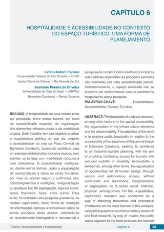 Capítulo 6 50Turismo, Sustentabilidade e Hospitalidade
CAPÍTULO 6
HOSPITALIDADE E ACESSIBILIDADE NO CONTEXTO
DO ESPAÇO TURÍSTICO: UMA FORMA DE
PLANEJAMENTO
Letícia Indart Franzen
Universidade Federal do Rio Grande – FURG
Santa Vitória do Palmar – Rio Grande do Sul
Josildete Pereira de Oliveira
Universidade do Vale do Itajaí – UNIVALI
Balneário Camboriú – Santa Catarina
RESUMO: A hospitalidade de uma cidade pode
ser percebida, entre outros fatores, por meio
da acessibilidade espacial, da organização
dos elementos infraestruturais e da mobilidade
urbana. Este trabalho tem por objetivo analisar
a hospitalidade pública no que diz respeito
à acessibilidade da orla da Praia Central de
Balneário Camboriú, buscando contribuir para
um planejamento turístico inclusivo visando bem
atender os turistas com mobilidade reduzida e
com deficiência. A acessibilidade configura-
se, dentre outras formas, como a equiparação
de oportunidades a todos os seres humanos,
por meio do acesso seguro e autônomo, sem
constrangimentos e restrições, marginalização
ou qualquer tipo de segregação, seja ela social,
racial, financeira, física, entre outras. Para
tanto, foi realizada uma pesquisa qualitativa, de
caráter exploratório, como forma de obtenção
de informações teóricas e conceituais sobre os
temas principais desta análise, utilizando-se
do levantamento bibliográfico e documental e
pesquisa de campo. Como resultado principal as
vias públicas adjacentes às principais avenidas
são marcadas por uma acessibilidade parcial.
Conclusivamente, o espaço analisado não se
encontra em conformidade com os parâmetros
hospitaleiros desta pesquisa.
PALAVRAS-CHAVE: Hospitalidade;
Acessibilidade; Espaço Turístico.
ABSTRACT:Thehospitalityofacitycanbeseen,
among other factors, in the spatial accessibility,
the organization of the infrastructural elements
and the urban mobility. The objective of this work
is to analyze public hospitality in relation to the
accessibility of the seashore of the central beach
of Balneário Camboriú, seeking to contribute
to an inclusive tourism planning, with the aim
of providing facilitating access for tourists with
reduced mobility or disability. Accessibility is
defined as, among other forms, the equalization
of opportunities for all human beings, through
secure and autonomous access, without
constraints and restrictions, marginalization
or segregation, be it social, racial, financial,
physical , among others. For that, a qualitative,
exploratory research was conducted as a
way of obtaining theoretical and conceptual
information on the main themes of this analysis,
using bibliographical and documentary research
and field research. By way of results, the public
roads adjacent to the main avenues are marked
 