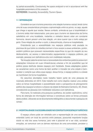 Turismo, Sustentabilidade e Hospitalidade Capítulo 6 51
by partial accessibility. Conclusively, the space analyzed is not in accordance with the
hospitable parameters of this research.
KEYWORDS: Hospitality; Accessibility; Tourism Space.
1 | 	INTRODUÇÃO
Considera-se que o turismo preconiza uma relação humana e social, tendo como
uma de suas características principais a aproximação entre os povos, ou seja, aquele
que chega e aquele que recebe. Nesse contexto, entende-se que a hospitalidade e
o turismo estão inter-relacionados, pois para que o turismo se desenvolva de forma
satisfatória em uma localidade, visitantes e visitados devem estar em constante
harmonia, devem possuir uma boa relação, um deve querer que o outro esteja por
perto. Essa relação de acolher o outro, o desconhecido, chama-se hospitalidade.
Entendendo que a acessibilidade nos espaços públicos está pautada na
premissa de que todos os cidadãos tenham o livre acesso a esses ambientes, porém,
existem públicos que possuem necessidades específicas no que diz respeito ao seu
deslocamento, ao acesso a determinados equipamentos e espaços públicos, por
exemplo, pessoas com deficiência e/ou com mobilidade reduzida.
Tal situação salienta ainda mais a necessidade dos ambientes públicos possuírem
adaptações inclusivas em suas infraestruturas urbanas a fim de possibilitar que tal
público possa desfrutar desses espaços com facilidade. Essas adaptações podem
se caracterizar como uma forma de bem acolher o morador de uma cidade e bem-
receber o visitante que utiliza esse espaço, dessa forma, o espaço público e a cidade
se manifestam de forma hospitaleira.
Os assuntos abordados neste trabalho fazem parte de uma pesquisa de
mestrado defendida em 2014. Este trabalho tem como objetivo realizar uma análise
sobre os temas hospitalidade e acessibilidade sobre a perspectiva do planejamento
público dos espaços turísticos e urbanos da cidade de Balneário Camboriú, SC, Brasil,
considerando as pessoas com mobilidade reduzida e com deficiência.
Para tanto, foi realizada uma pesquisa qualitativa, de caráter exploratória, como
forma de obtenção de informações teóricas e conceituais sobre os temas principais
desta análise, utilizando-se do levantamento bibliográfico e documental e pesquisa de
campo.
2 | 	HOSPITALIDADE EACESSIBILIDADE NO CONTEXTO DO ESPAÇO TURÍSTICO
O espaço urbano pode ser retratado com a representação de uma sociedade,
entendido como um local de convívio entre pessoas, possuindo importante função
social na vida dos seres humanos, pois nele é possível ver e ser visto, socializar
emoções, se comunicar com os demais indivíduos de uma comunidade, perceber o
 