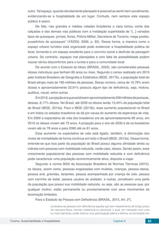 Turismo, Sustentabilidade e Hospitalidade Capítulo 6 52
outro. Tal espaço, quando devidamente planejado é possível se sentir bem socialmente,
evidenciando-se a hospitalidade de um lugar. Contudo, nem sempre este espaço
público é assim.
De fato, nas grandes e médias cidades brasileiras o caos tomou conta das
calçadas e das demais vias públicas com a instalação superlotada de “[...] variados
tipos de quiosques: jornais, flores, Polícia Militar, Secretaria de Turismo, mega postes,
puxadinhos de quiosques” (YÁZIGI, 2009, p. 85). Dessa forma, a maneira como o
espaço urbano turístico está organizado pode evidenciar a hospitalidade pública do
local, tornando-o um espaço excelente para o convívio social e desfrute da paisagem
urbana. Do contrário, espaços mal planejados e com falta de acessibilidade podem
causar sérios desconfortos para o turista e para a comunidade local.
De acordo com o Estatuto do Idoso (BRASIL, 2003), são consideradas pessoas
idosas indivíduos que tenham 60 anos ou mais. Segundo o censo realizado em 2010
pelo Instituto Brasileiro de Geografia e Estatística (IBGE, 2017b), a população total do
Brasil atingiu mais de 190 milhões de pessoas. Desse número, cerca de 10,79% eram
idosas e aproximadamente 23,91% possuía algum tipo de deficiência, seja, motora,
auditiva, visual, entre outras.
Em2016,aprojeçãoeraqueexistissemaproximadamente206milhõesdepessoas,
dessas, 8,17% idosos. No Brasil, até 2030 os idosos serão 13,44% da população total
do Brasil (IBGE, 2013a). Para o IBGE (2013b), esse aumento populacional no Brasil
e em todos os estados brasileiros se dá por causa do aumento da esperança de vida.
Em 2000 a expectativa de vida dos brasileiros era de aproximadamente 69 anos, em
2010 os idosos viviam até 73 anos. A projeção para o ano de 2030 é de os brasileiros
vivam até os 78 anos e para 2060 até os 81 anos.
Esse aumento na expectativa de vida está ligado, também, à diminuição dos
níveis de mortalidade de forma contínua em todo o Brasil (IBGE, 2013a). Dessa forma,
entende-se que boa parte da população do Brasil possui alguma afinidade direta ou
indireta com pessoas com mobilidade reduzida, neste caso, idosos. Sendo assim, esse
crescimento populacional das pessoas com mobilidade reduzida e com deficiência
pode caracterizar uma população economicamente ativa, disposta a viajar.
Segundo a norma 9050 da Associação Brasileira de Normas Técnicas (2015),
os idosos, assim como, pessoas engessadas com muletas, crianças, pessoa obesa,
pessoa anã, grávidas, lactantes, pessoa acompanhada por criança de colo, pessoa
com carrinho de bebê, pessoa usuária de andador, e outras, constituem uma parte
da população que possui sua mobilidade reduzida, ou seja, são as pessoas que, por
qualquer motivo, estão permanente ou provisoriamente com seus movimentos de
locomoção limitados.
Para o Estatuto da Pessoa com Deficiência (BRASIL, 2015, Art. 2º),
considera-se pessoa com deficiência aquela que tem impedimento de longo prazo
de natureza física, mental, intelectual ou sensorial, o qual, em interação com uma
ou mais barreiras, pode obstruir sua participação plena e efetiva na sociedade em
 