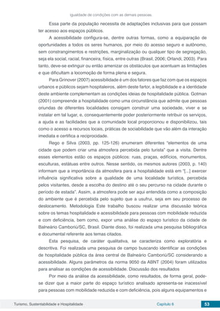 Turismo, Sustentabilidade e Hospitalidade Capítulo 6 53
igualdade de condições com as demais pessoas.
Essa parte da população necessita de adaptações inclusivas para que possam
ter acesso aos espaços públicos.
A acessibilidade configura-se, dentre outras formas, como a equiparação de
oportunidades a todos os seres humanos, por meio do acesso seguro e autônomo,
sem constrangimentos e restrições, marginalização ou qualquer tipo de segregação,
seja ela social, racial, financeira, física, entre outras (Brasil, 2006; Orlandi, 2003). Para
tanto, deve-se extinguir ou então amenizar os obstáculos que acentuam as limitações
e que dificultam a locomoção de forma plena e segura.
Para Grinover (2007) acessibilidade é um dos fatores que faz com que os espaços
urbanos e públicos sejam hospitaleiros, além deste fartor, a legibilidade e a identidade
deste ambiente complementam as condições ideias de hospitalidade pública. Gotman
(2001) compreende a hospitalidade como uma circunstância que admite que pessoas
oriundas de diferentes localidades consigam construir uma sociedade, viver e se
instalar em tal lugar, e, consequentemente poder posteriormente retribuir os serviços,
a ajuda e as facilidades que a comunidade local proporcionou e disponibilizou, tais
como o acesso a recursos locais, práticas de sociabilidade que vão além da interação
imediata e certifica a reciprocidade.
Rego e Silva (2003, pp. 125-126) enumeram diferentes “elementos de uma
cidade que podem criar uma atmosfera percebida pelo turista” que a visita. Dentre
esses elementos estão os espaços públicos: ruas, praças, edifícios, monumentos,
esculturas, estátuas entre outros. Nesse sentido, os mesmos autores (2003, p. 140)
informam que a importância da atmosfera para a hospitalidade está em “[...] exercer
influência significativa sobre a qualidade de uma localidade turística, percebida
pelos visitantes, desde a escolha do destino até o seu percurso na cidade durante o
período de estada”. Assim, a atmosfera pode ser aqui entendida como a composição
do ambiente que é percebida pelo sujeito que a usufrui, seja em seu processo de
deslocamento. Metodologia Este trabalho buscou realizar uma discussão teórica
sobre os temas hospitalidade e acessibilidade para pessoas com mobilidade reduzida
e com deficiência, bem como, expor uma análise do espaço turístico da cidade de
Balneário Camboriú/SC, Brasil. Diante disso, foi realizada uma pesquisa bibliográfica
e documental referente aos temas citados.
Esta pesquisa, de caráter qualitativa, se caracteriza como exploratória e
descritiva. Foi realizada uma pesquisa de campo buscando identificar as condições
de hospitalidade pública da área central de Balneário Camboriú/SC considerando a
acessibilidade. Alguns parâmetros da norma 9050 da ABNT (2004) foram utilizados
para analisar as condições de acessibilidade. Discussão dos resultados
Por meio da análise da acessibilidade, como resultados, de forma geral, pode-
se dizer que a maior parte do espaço turístico analisado apresenta-se inacessível
para pessoas com mobilidade reduzida e com deficiência, pois alguns equipamentos e
 