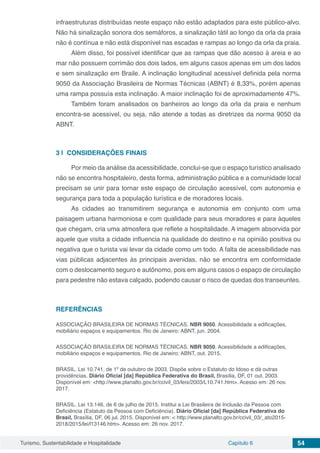Turismo, Sustentabilidade e Hospitalidade Capítulo 6 54
infraestruturas distribuídas neste espaço não estão adaptados para este público-alvo.
Não há sinalização sonora dos semáforos, a sinalização tátil ao longo da orla da praia
não é contínua e não está disponível nas escadas e rampas ao longo da orla da praia.
Além disso, foi possível identificar que as rampas que dão acesso à areia e ao
mar não possuem corrimão dos dois lados, em alguns casos apenas em um dos lados
e sem sinalização em Braile. A inclinação longitudinal acessível definida pela norma
9050 da Associação Brasileira de Normas Técnicas (ABNT) é 8,33%, porém apenas
uma rampa possuía esta inclinação. A maior inclinação foi de aproximadamente 47%.
Também foram analisados os banheiros ao longo da orla da praia e nenhum
encontra-se acessível, ou seja, não atende a todas as diretrizes da norma 9050 da
ABNT.
3 | 	CONSIDERAÇÕES FINAIS
Por meio da análise da acessibilidade, conclui-se que o espaço turístico analisado
não se encontra hospitaleiro, desta forma, administração pública e a comunidade local
precisam se unir para tornar este espaço de circulação acessível, com autonomia e
segurança para toda a população turística e de moradores locais.
As cidades ao transmitirem segurança e autonomia em conjunto com uma
paisagem urbana harmoniosa e com qualidade para seus moradores e para àqueles
que chegam, cria uma atmosfera que reflete a hospitalidade. A imagem absorvida por
aquele que visita a cidade influencia na qualidade do destino e na opinião positiva ou
negativa que o turista vai levar da cidade como um todo. A falta de acessibilidade nas
vias públicas adjacentes às principais avenidas, não se encontra em conformidade
com o deslocamento seguro e autônomo, pois em alguns casos o espaço de circulação
para pedestre não estava calçado, podendo causar o risco de quedas dos transeuntes.
REFERÊNCIAS
ASSOCIAÇÃO BRASILEIRA DE NORMAS TÉCNICAS. NBR 9050. Acessibilidade a edificações,
mobiliário espaços e equipamentos. Rio de Janeiro: ABNT, jun. 2004.
ASSOCIAÇÃO BRASILEIRA DE NORMAS TÉCNICAS. NBR 9050. Acessibilidade a edificações,
mobiliário espaços e equipamentos. Rio de Janeiro: ABNT, out. 2015.
BRASIL. Lei 10.741, de 1º de outubro de 2003. Dispõe sobre o Estatuto do Idoso e dá outras
providências. Diário Oficial [da] República Federativa do Brasil, Brasília, DF, 01 out. 2003.
Disponível em: <http://www.planalto.gov.br/ccivil_03/leis/2003/L10.741.htm>. Acesso em: 26 nov.
2017.
BRASIL. Lei 13.146, de 6 de julho de 2015. Institui a Lei Brasileira de Inclusão da Pessoa com
Deficiência (Estatuto da Pessoa com Deficiência). Diário Oficial [da] República Federativa do
Brasil, Brasília, DF, 06 jul. 2015. Disponível em: < http://www.planalto.gov.br/ccivil_03/_ato2015-
2018/2015/lei/l13146.htm>. Acesso em: 26 nov. 2017.
 