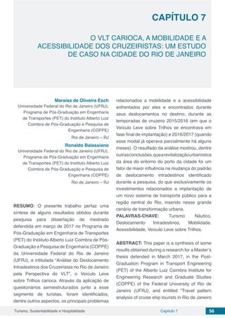 Capítulo 7 56Turismo, Sustentabilidade e Hospitalidade
CAPÍTULO 7
O VLT CARIOCA, A MOBILIDADE E A
ACESSIBILIDADE DOS CRUZEIRISTAS: UM ESTUDO
DE CASO NA CIDADE DO RIO DE JANEIRO
Maraísa de Oliveira Esch
Universidade Federal do Rio de Janeiro (UFRJ),
Programa de Pós-Graduação em Engenharia
de Transportes (PET) do Instituto Alberto Luiz
Coimbra de Pós-Graduação e Pesquisa de
Engenharia (COPPE)
Rio de Janeiro – RJ
Ronaldo Balassiano
Universidade Federal do Rio de Janeiro (UFRJ),
Programa de Pós-Graduação em Engenharia
de Transportes (PET) do Instituto Alberto Luiz
Coimbra de Pós-Graduação e Pesquisa de
Engenharia (COPPE)
Rio de Janeiro – RJ
RESUMO: O presente trabalho perfaz uma
síntese de alguns resultados obtidos durante
pesquisa para dissertação de mestrado
defendida em março de 2017 no Programa de
Pós-Graduação em Engenharia de Transportes
(PET) do Instituto Alberto Luiz Coimbra de Pós-
Graduação e Pesquisa de Engenharia (COPPE)
da Universidade Federal do Rio de Janeiro
(UFRJ), e intitulada “Análise do Deslocamento
Intradestinos dos Cruzeiristas no Rio de Janeiro
pela Perspectiva do VLT”, o Veículo Leve
sobre Trilhos carioca. Através da aplicação de
questionários semiestruturados junto a esse
segmento de turistas, foram identificados,
dentre outros aspectos, os principais problemas
relacionados a mobilidade e a acessibilidade
enfrentados por eles e encontrados durante
seus deslocamentos no destino, durante as
temporadas de cruzeiro 2015/2016 (em que o
Veículo Leve sobre Trilhos se encontrava em
fase final de implantação) e 2016/2017 (quando
esse modal já operava parcialmente há alguns
meses). O resultado da análise mostrou, dentre
outrasconclusões,quearevitalizaçãourbanística
da área do entorno do porto da cidade foi um
fator de maior influência na mudança do padrão
de deslocamento intradestinos identificado
durante a pesquisa, do que exclusivamente os
investimentos relacionados a implantação de
um novo sistema de transporte público para a
região central do Rio, inserido nesse grande
cenário de transformação urbana.
PALAVRAS-CHAVE: Turismo Náutico,
Deslocamento Intradestinos, Mobilidade,
Acessibilidade, Veículo Leve sobre Trilhos.
ABSTRACT: This paper is a synthesis of some
results obtained during a research for a Master’s
thesis defended in March 2017, in the Post-
Graduation Program in Transport Engineering
(PET) of the Alberto Luiz Coimbra Institute for
Engineering Research and Graduate Studies
(COPPE) of the Federal University of Rio de
Janeiro (UFRJ), and entitled “Travel pattern
analysis of cruise ship tourists in Rio de Janeiro
 