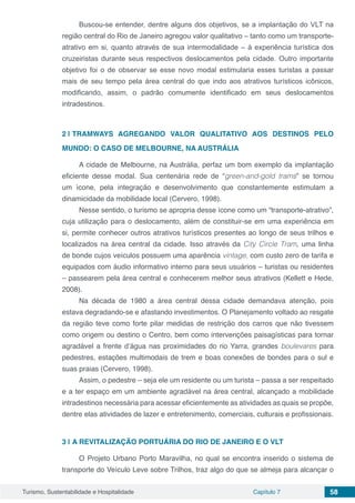 Turismo, Sustentabilidade e Hospitalidade Capítulo 7 58
Buscou-se entender, dentre alguns dos objetivos, se a implantação do VLT na
região central do Rio de Janeiro agregou valor qualitativo – tanto como um transporte-
atrativo em si, quanto através de sua intermodalidade – à experiência turística dos
cruzeiristas durante seus respectivos deslocamentos pela cidade. Outro importante
objetivo foi o de observar se esse novo modal estimularia esses turistas a passar
mais de seu tempo pela área central do que indo aos atrativos turísticos icônicos,
modificando, assim, o padrão comumente identificado em seus deslocamentos
intradestinos.
2 | 	TRAMWAYS AGREGANDO VALOR QUALITATIVO AOS DESTINOS PELO
MUNDO: O CASO DE MELBOURNE, NA AUSTRÁLIA
A cidade de Melbourne, na Austrália, perfaz um bom exemplo da implantação
eficiente desse modal. Sua centenária rede de “green-and-gold trams” se tornou
um ícone, pela integração e desenvolvimento que constantemente estimulam a
dinamicidade da mobilidade local (Cervero, 1998).
Nesse sentido, o turismo se apropria desse ícone como um “transporte-atrativo”,
cuja utilização para o deslocamento, além de constituir-se em uma experiência em
si, permite conhecer outros atrativos turísticos presentes ao longo de seus trilhos e
localizados na área central da cidade. Isso através da City Circle Tram, uma linha
de bonde cujos veículos possuem uma aparência vintage, com custo zero de tarifa e
equipados com áudio informativo interno para seus usuários – turistas ou residentes
– passearem pela área central e conhecerem melhor seus atrativos (Kellett e Hede,
2008).
Na década de 1980 a área central dessa cidade demandava atenção, pois
estava degradando-se e afastando investimentos. O Planejamento voltado ao resgate
da região teve como forte pilar medidas de restrição dos carros que não tivessem
como origem ou destino o Centro, bem como intervenções paisagísticas para tornar
agradável a frente d’água nas proximidades do rio Yarra, grandes boulevares para
pedestres, estações multimodais de trem e boas conexões de bondes para o sul e
suas praias (Cervero, 1998).
Assim, o pedestre – seja ele um residente ou um turista – passa a ser respeitado
e a ter espaço em um ambiente agradável na área central, alcançado a mobilidade
intradestinos necessária para acessar eficientemente as atividades as quais se propõe,
dentre elas atividades de lazer e entretenimento, comerciais, culturais e profissionais.
3 | 	A REVITALIZAÇÃO PORTUÁRIA DO RIO DE JANEIRO E O VLT
O Projeto Urbano Porto Maravilha, no qual se encontra inserido o sistema de
transporte do Veículo Leve sobre Trilhos, traz algo do que se almeja para alcançar o
 