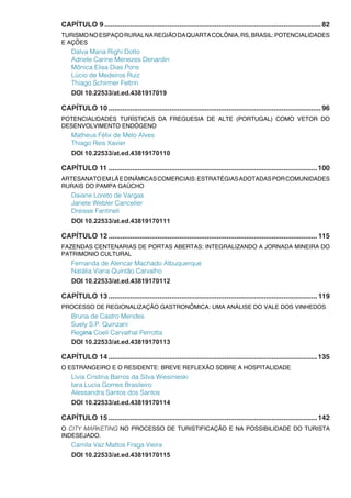 CAPÍTULO 9...............................................................................................................82
TURISMONOESPAÇORURALNAREGIÃODAQUARTACOLÔNIA,RS,BRASIL:POTENCIALIDADES
E AÇÕES
Dalva Maria Righi Dotto
Adriele Carine Menezes Denardin
Mônica Elisa Dias Pons
Lúcio de Medeiros Ruiz
Thiago Schirmer Feltrin
DOI 10.22533/at.ed.4381917019
CAPÍTULO 10.............................................................................................................96
POTENCIALIDADES TURÍSTICAS DA FREGUESIA DE ALTE (PORTUGAL) COMO VETOR DO
DESENVOLVIMENTO ENDÓGENO
Matheus Félix de Melo Alves
Thiago Reis Xavier
DOI 10.22533/at.ed.43819170110
CAPÍTULO 11...........................................................................................................100
ARTESANATOEMLÃEDINÂMICASCOMERCIAIS:ESTRATÉGIASADOTADASPORCOMUNIDADES
RURAIS DO PAMPA GAÚCHO
Daiane Loreto de Vargas
Janete Webler Cancelier
Dreisse Fantineli
DOI 10.22533/at.ed.43819170111
CAPÍTULO 12........................................................................................................... 115
FAZENDAS CENTENARIAS DE PORTAS ABERTAS: INTEGRALIZANDO A JORNADA MINEIRA DO
PATRIMONIO CULTURAL
Fernanda de Alencar Machado Albuquerque
Natália Viana Quintão Carvalho
DOI 10.22533/at.ed.43819170112
CAPÍTULO 13........................................................................................................... 119
PROCESSO DE REGIONALIZAÇÃO GASTRONÔMICA: UMA ANÁLISE DO VALE DOS VINHEDOS
Bruna de Castro Mendes
Suely S.P. Quinzani
Regina Coeli Carvalhal Perrotta
DOI 10.22533/at.ed.43819170113
CAPÍTULO 14...........................................................................................................135
O ESTRANGEIRO E O RESIDENTE: BREVE REFLEXÃO SOBRE A HOSPITALIDADE
Lívia Cristina Barros da Silva Wiesinieski
Iara Lucia Gomes Brasileiro
Alessandra Santos dos Santos
DOI 10.22533/at.ed.43819170114
CAPÍTULO 15...........................................................................................................142
O CITY MARKETING NO PROCESSO DE TURISTIFICAÇÃO E NA POSSIBILIDADE DO TURISTA
INDESEJADO.
Camila Vaz Mattos Fraga Vieira
DOI 10.22533/at.ed.43819170115
 