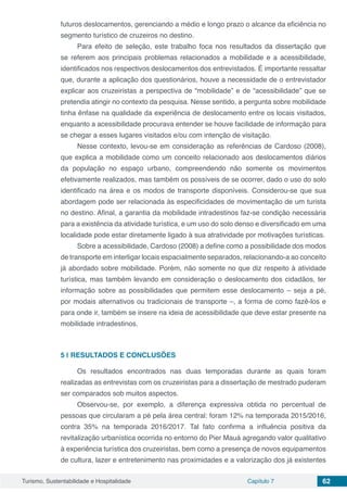 Turismo, Sustentabilidade e Hospitalidade Capítulo 7 62
futuros deslocamentos, gerenciando a médio e longo prazo o alcance da eficiência no
segmento turístico de cruzeiros no destino.
Para efeito de seleção, este trabalho foca nos resultados da dissertação que
se referem aos principais problemas relacionados a mobilidade e a acessibilidade,
identificados nos respectivos deslocamentos dos entrevistados. É importante ressaltar
que, durante a aplicação dos questionários, houve a necessidade de o entrevistador
explicar aos cruzeiristas a perspectiva de “mobilidade” e de “acessibilidade” que se
pretendia atingir no contexto da pesquisa. Nesse sentido, a pergunta sobre mobilidade
tinha ênfase na qualidade da experiência de deslocamento entre os locais visitados,
enquanto a acessibilidade procurava entender se houve facilidade de informação para
se chegar a esses lugares visitados e/ou com intenção de visitação.
Nesse contexto, levou-se em consideração as referências de Cardoso (2008),
que explica a mobilidade como um conceito relacionado aos deslocamentos diários
da população no espaço urbano, compreendendo não somente os movimentos
efetivamente realizados, mas também os possíveis de se ocorrer, dado o uso do solo
identificado na área e os modos de transporte disponíveis. Considerou-se que sua
abordagem pode ser relacionada às especificidades de movimentação de um turista
no destino. Afinal, a garantia da mobilidade intradestinos faz-se condição necessária
para a existência da atividade turística, e um uso do solo denso e diversificado em uma
localidade pode estar diretamente ligado à sua atratividade por motivações turísticas.
Sobre a acessibilidade, Cardoso (2008) a define como a possibilidade dos modos
de transporte em interligar locais espacialmente separados, relacionando-a ao conceito
já abordado sobre mobilidade. Porém, não somente no que diz respeito à atividade
turística, mas também levando em consideração o deslocamento dos cidadãos, ter
informação sobre as possibilidades que permitem esse deslocamento – seja a pé,
por modais alternativos ou tradicionais de transporte –, a forma de como fazê-los e
para onde ir, também se insere na ideia de acessibilidade que deve estar presente na
mobilidade intradestinos.
5 | 	RESULTADOS E CONCLUSÕES
Os resultados encontrados nas duas temporadas durante as quais foram
realizadas as entrevistas com os cruzeiristas para a dissertação de mestrado puderam
ser comparados sob muitos aspectos.
Observou-se, por exemplo, a diferença expressiva obtida no percentual de
pessoas que circularam a pé pela área central: foram 12% na temporada 2015/2016,
contra 35% na temporada 2016/2017. Tal fato confirma a influência positiva da
revitalização urbanística ocorrida no entorno do Pier Mauá agregando valor qualitativo
à experiência turística dos cruzeiristas, bem como a presença de novos equipamentos
de cultura, lazer e entretenimento nas proximidades e a valorização dos já existentes
 