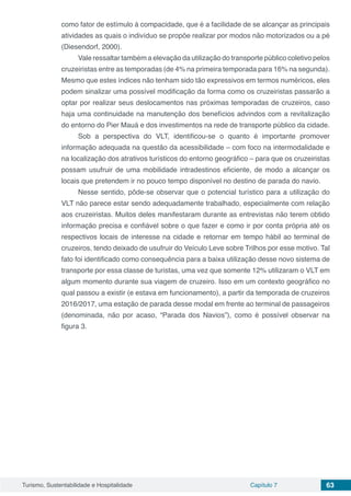 Turismo, Sustentabilidade e Hospitalidade Capítulo 7 63
como fator de estímulo à compacidade, que é a facilidade de se alcançar as principais
atividades as quais o indivíduo se propõe realizar por modos não motorizados ou a pé
(Diesendorf, 2000).
Vale ressaltar também a elevação da utilização do transporte público coletivo pelos
cruzeiristas entre as temporadas (de 4% na primeira temporada para 16% na segunda).
Mesmo que estes índices não tenham sido tão expressivos em termos numéricos, eles
podem sinalizar uma possível modificação da forma como os cruzeiristas passarão a
optar por realizar seus deslocamentos nas próximas temporadas de cruzeiros, caso
haja uma continuidade na manutenção dos benefícios advindos com a revitalização
do entorno do Pier Mauá e dos investimentos na rede de transporte público da cidade.
Sob a perspectiva do VLT, identificou-se o quanto é importante promover
informação adequada na questão da acessibilidade – com foco na intermodalidade e
na localização dos atrativos turísticos do entorno geográfico – para que os cruzeiristas
possam usufruir de uma mobilidade intradestinos eficiente, de modo a alcançar os
locais que pretendem ir no pouco tempo disponível no destino de parada do navio.
Nesse sentido, pôde-se observar que o potencial turístico para a utilização do
VLT não parece estar sendo adequadamente trabalhado, especialmente com relação
aos cruzeiristas. Muitos deles manifestaram durante as entrevistas não terem obtido
informação precisa e confiável sobre o que fazer e como ir por conta própria até os
respectivos locais de interesse na cidade e retornar em tempo hábil ao terminal de
cruzeiros, tendo deixado de usufruir do Veículo Leve sobre Trilhos por esse motivo. Tal
fato foi identificado como consequência para a baixa utilização desse novo sistema de
transporte por essa classe de turistas, uma vez que somente 12% utilizaram o VLT em
algum momento durante sua viagem de cruzeiro. Isso em um contexto geográfico no
qual passou a existir (e estava em funcionamento), a partir da temporada de cruzeiros
2016/2017, uma estação de parada desse modal em frente ao terminal de passageiros
(denominada, não por acaso, “Parada dos Navios”), como é possível observar na
figura 3.
 