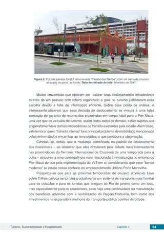 Turismo, Sustentabilidade e Hospitalidade Capítulo 7 64
Figura 3: Foto da parada do VLT denominada “Parada dos Navios”, com um navio de cruzeiro
atracado no porto, ao fundo. Data de retirada da foto: fevereiro de 2017.
Muitos cruzeiristas que optaram por realizar seus deslocamentos intradestinos
através de um passeio com roteiro organizado e guia de turismo justificaram essa
escolha devido à falta de informação eficiente. Sobre esse ponto de análise, é
interessante observar que essa decisão de deslocamento se vincula à uma falsa
sensação de garantia de retorno dos cruzeiristas em tempo hábil para o Pier Mauá,
uma vez que os veículos de turismo, assim como todos os demais, estão sujeitos aos
engarrafamentos e demais impedâncias de trânsito existentes pela cidade. Além disso,
vale lembrar que o “trânsito intenso” foi o principal problema de mobilidade mencionado
pelos entrevistados em ambas as temporadas, o que corrobora a observação.
Concluiu-se, então, que a mudança identificada no padrão de deslocamento
dos cruzeiristas – ao observar que eles circularam pela cidade mais intensamente
nas proximidades do Terminal Internacional de Cruzeiros de uma temporada para a
outra – atribui-se a uma consequência mais relacionada à revitalização do entorno do
Pier Mauá do que pela implementação do VLT em si, considerando que esse “bonde
moderno” se insere nesse contexto do empreendimento Urbano Porto Maravilha.
Prospecta-se que para as próximas temporadas de cruzeiro o Veículo Leve
sobre Trilhos carioca se tornará gradualmente um sistema de transporte mais familiar
para os cidadãos e para os turistas que chegam ao Rio de janeiro como um todo,
mas especialmente para os cruzeiristas, caso haja uma continuidade na manutenção
dos benefícios advindos com a revitalização da Região Portuária, bem como dos
investimentos na expansão e melhoria do transporte público coletivo da cidade.
 