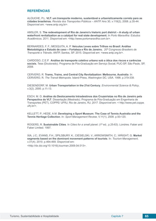 Turismo, Sustentabilidade e Hospitalidade Capítulo 7 65
REFERÊNCIAS
ALOUCHE, P.L. VLT: um transporte moderno, sustentável e urbanisticamente correto para as
cidades brasileiras. Revista dos Transportes Públicos – ANTP. Ano 30, v.118(2), 2008. p.35-44.
Disponível em: <www.antp.org.br>.
AMSLER, S. The redevelopment of Rio de Janeiro’s historic port district – A study of urban
waterfront revitalization as a catalyst for real state development. In Porto Maravilha: Estudos
Acadêmicos. 2011. Disponível em: <http://www.portomaravilha.com.br>.
BERNARDES, F. F.; MESQUITA, A. P. Veículos Leves sobre Trilhos no Brasil: Análise
Metodológica e Estudo de caso – Fortaleza e Rio de Janeiro. 20º Congresso Brasileiro de
Transporte e Trânsito. ANTP, Santos, SP. 2015. Disponível em: <www.antp.org.br>.
CARDOSO, C.E.P. Análise do transporte coletivo urbano sob a ótica dos riscos e carências
sociais. Tese (Doutorado). Programa de Pós-Graduação em Serviço Social, PUC-SP, São Paulo, SP,
2008.
CERVERO, R. Trams, Trains, and Central City Revitalization: Melbourne, Australia. In:
CERVERO, R. The Transit Metropolis. Island Press, Washington DC, USA. 1998. p.319-339.
DIESENDORF, M. Urban Transportation in the 21st Century. Environmental Science & Policy,
v.3(2), 2000. p.11-13.
ESCH, M. O. Análise do Deslocamento Intradestinos dos Cruzeiristas no Rio de Janeiro pela
Perspectiva do VLT. Dissertação (Mestrado). Programa de Pós-Graduação em Engenharia de
Transportes (PET), COPPE/ UFRJ, Rio de Janeiro, RJ, 2017. Disponível em: < http://www.pet.coppe.
ufrj.br/>.
KELLETT, P.; HEDE, A.M. Developing a Sport Museum: The Case of Tennis Australia and the
Tennis Heritage Collection. In: Sport Management Review, V.11(1). 2008. p.93-120.
ROGERS, R. Sustainable Cities. In Cities for a small planet. (1ª ed., p.25-63). Londres: Faber and
Faber Limited. 1997.
XIA, J.C.; EVANS, F.H.; SPILSBURY, K.; CIESIELSKI, V.; ARROWSMITH, C.; WRIGHT, G. Market
segments based on the dominant movement patterns of tourists. In: Tourism Management,
v.31(4). 2010. p.464-469. Disponível em:
<http://dx.doi.org/10.1016/j.tourman.2009.04.013>.
 