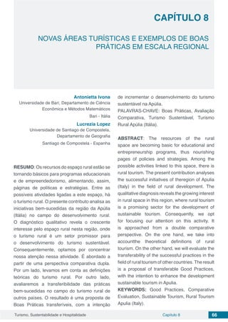 Capítulo 8 66Turismo, Sustentabilidade e Hospitalidade
CAPÍTULO 8
NOVAS ÁREAS TURÍSTICAS E EXEMPLOS DE BOAS
PRÁTICAS EM ESCALA REGIONAL
Antonietta Ivona
Universidade de Bari, Departamento de Ciência
Econômica e Métodos Matemáticos
Bari - Itália
Lucrezia Lopez
Universidade de Santiago de Compostela,
Departamento de Geografia
Santiago de Compostela - Espanha
RESUMO: Os recursos do espaço rural estão se
tornando básicos para programas educacionais
e de empreendedorismo, alimentando, assim,
páginas de políticas e estratégias. Entre as
possíveis atividades ligadas a este espaço, há
o turismo rural. O presente contributo analisa as
iniciativas bem-sucedidas da região da Apúlia
(Itália) no campo do desenvolvimento rural.
O diagnóstico qualitativo revela o crescente
interesse pelo espaço rural nesta região, onde
o turismo rural é um setor promissor para
o desenvolvimento do turismo sustentável.
Consequentemente, optamos por concentrar
nossa atenção nessa atividade. É abordado a
partir de uma perspectiva comparativa dupla.
Por um lado, levamos em conta as definições
teóricas do turismo rural. Por outro lado,
avaliaremos a transferibilidade das práticas
bem-sucedidas no campo do turismo rural de
outros países. O resultado é uma proposta de
Boas Práticas transferíveis, com a intenção
de incrementar o desenvolvimento do turismo
sustentável na Apúlia.
PALAVRAS-CHAVE: Boas Práticas, Avaliação
Comparativa, Turismo Sustentável, Turismo
Rural Apúlia (Itália).
ABSTRACT: The resources of the rural
space are becoming basic for educational and
entrepreneurship programs, thus nourishing
pages of policies and strategies. Among the
possible activities linked to this space, there is
rural tourism. The present contribution analyses
the successful initiatives of theregion of Apulia
(Italy) in the field of rural development. The
qualitative diagnosis reveals the growing interest
in rural space in this region, where rural tourism
is a promising sector for the development of
sustainable tourism. Consequently, we opt
for focusing our attention on this activity. It
is approached from a double comparative
perspective. On the one hand, we take into
accountthe theoretical definitions of rural
tourism. On the other hand, we will evaluate the
transferability of the successful practices in the
field of rural tourism of other countries. The result
is a proposal of transferable Good Practices,
with the intention to enhance the development
sustainable tourism in Apulia.
KEYWORDS: Good Practices, Comparative
Evaluation, Sustainable Tourism, Rural Tourism
Apulia (Italy).
 