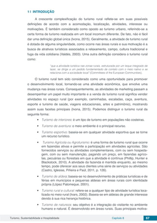 Turismo, Sustentabilidade e Hospitalidade Capítulo 8 67
1 | 	INTRODUÇÃO
A crescente complexificação do turismo rural reflete-se em suas possíveis
definições de acordo com a acomodação, localização, atividades, interesse ou
motivações. É também considerado como oposto ao turismo urbano, referindo-se a
certa forma de turismo realizada em um local incomum diferente. De fato, não é fácil
dar uma definição global única (Ivona, 2015). Geralmente, a atividade de turismo rural
é dotada de alguma singularidade, como ocorre nas áreas rurais e sua motivação é a
busca de atrativos turísticos associados a relaxamento, campo, cultura tradicional e
fuga da vida cotidiana (Valdés, 2003). Uma outra definição considera o turismo rural
como:
“que a atividade turística nas zonas rurais, estruturada por um leque integrado de
lazer, se dirige a um pedido fundamentado de contato com o meio nativo e se
relaciona com a sociedade local” (Committees of the European Communities).
O turismo rural tem sido considerado como uma oportunidade para promover
o desenvolvimento local, tornando-se uma atividade econômica, que envolve uma
mudança nas áreas rurais. Consequentemente, as atividades de marketing passam a
desempenhar um papel muito importante e a venda de turismo rural significa vender
atividades no espaço rural (por exemplo, caminhadas, escaladas, caça, aventura,
esporte e turismo de saúde, viagens educacionais, artes e patrimônio), mostrando
assim suas facetas principais (Ivona, 2015). Podemos distinguir o turismo rural da
seguinte forma:
•	 Turismo de interiores: é um tipo de turismo em populações não costeiras.
•	 Turismo de aventura: o meio ambiente é o principal recurso.
•	 Turismo esportivo: baseia-se em qualquer atividade esportiva que se torne
um recurso turístico.
•	 Turismo Agrícola ou Agroturismo: é uma forma de turismo rural que ocorre
em fazendas ativas e permite a participação em atividades agrícolas. São
fornecidos serviços ou atividades complementares, com ou sem hospeda-
gem, com ou sem manutenção, pagando um preço, em fazendas agríco-
las, pecuárias ou florestais em que a atividade é contínua (Phillip, Hunter e
Blackstock, 2010). A atividade da fazenda é mantida enquanto, ao mesmo
tempo, pode oferecer aos seus clientes uma série de serviços ou atividades
(Castro, Iglesias, Piñeira e Paül, 2011, p. 126).
•	 Turismo de aldeia: baseia-se no desenvolvimento de práticas turísticas e de
férias em municípios e pequenas aldeias em áreas rurais com identidade
própria (López Palomeque, 2001).
•	 Turismo rural e cultural: refere-se a qualquer tipo de atividade turística loca-
lizada no meio rural (Ivars, 2002). Baseia-se em aldeias de grande interesse
devido à sua rica herança histórica.
•	 Turismo de natureza: seu objetivo é a integração do visitante no ambiente
humano e natural. É desenvolvido em áreas rurais. Suas principais motiva-
 