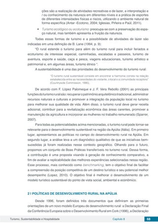 Turismo, Sustentabilidade e Hospitalidade Capítulo 8 68
ções são a realização de atividades recreativas e de lazer, a interpretação e
/ ou conhecimento da natureza em diferentes níveis e a prática de esportes
de diferentes intensidades físicas e riscos, utilizando o ambiente natural de
forma específica (Antar ‑Ecotono, 2004; Iglesias, Piñeira e Paül, 2011).
•	 Turismo ecológico ou ecoturismo: preocupa-se com a preservação do espa-
ço natural, mas também apresenta a fruição da natureza.
Todas essas formas de turismo e a possibilidade de atividades de lazer são
indicadas em uma definição de B. Lane (1994, p. 9):
“O rural estende o turismo para além do turismo rural para incluir feriados e
ecoturismo de interesse especial, caminhadas, escaladas e passeios, turismo de
aventura, esporte e saúde, caça e pesca, viagens educacionais, turismo artístico e
patrimonial e, em algumas áreas, turismo étnico “.
A sustentabilidade é uma das prioridades do desenvolvimento do turismo rural:
“O turismo rural sustentável consiste em encontrar a harmonia correta na relação
estabelecida entre as necessidades do visitante, o local e a comunidade receptora”
(Countryside Commission, 1995).
De acordo com F. López Palomeque e J. F. Vera Rebollo (2001) as principais
funçõesdoturismoruralsão:recuperaropatrimônioarquitetônicotradicional,administrar
recursos naturais e culturais e promover a integração da população local no turismo
para melhorar sua qualidade de vida. Além disso, o turismo rural deve gerar receita
adicional, contribuir para a revitalização econômica das áreas carentes, promover a
manutenção da agricultura e incorporar as mulheres no trabalho remunerado (Sparrer,
2007).
Para todas as potencialidades acima mencionadas, o turismo rural pode tornar-se
relevante para o desenvolvimento sustentável na região da Apúlia (Itália). Em primeiro
lugar, apresentamos as políticas no campo do desenvolvimento rural na Apúlia. Em
segundo lugar, a análise leva a um diagnóstico qualitativo de que as iniciativas bem-
sucedidas já foram realizadas nesse contexto geográfico. Olhando para o futuro,
propomos um conjunto de Boas Práticas transferíveis no turismo rural. Dessa forma,
a contribuição é uma proposta visando à geração de conhecimento comparativo, a
fim de avaliar a replicabilidade das melhores experiências selecionadas nessa região.
Esse processo, mais conhecido como benchmarking, tem o objetivo final de facilitar
a compreensão da posição competitiva de um destino turístico e seu potencial melhor
desempenho (Lopez, 2010). O objetivo final é melhorar o desenvolvimento de um
modelo turístico sustentável do ponto de vista social, ambiental e econômico.
2 | 	POLÍTICAS DE DESENVOLVIMENTO RURAL NA APÚLIA
Desde 1996, foram definidos três documentos que definiram as primeiras
orientações de um novo modelo Europeu de desenvolvimento rural: a Declaração Final
da Conferência Europeia sobre o Desenvolvimento Rural em Cork (1996), a Declaração
 