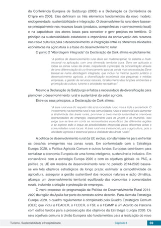 Turismo, Sustentabilidade e Hospitalidade Capítulo 8 69
da Conferência Europeia de Salzburgo (2003) e a Declaração da Conferência de
Chipre em 2008. Eles definiram os três elementos fundamentais do novo modelo:
endogeneidade, sustentabilidade e integração. O desenvolvimento rural deve basear-
se principalmente nos recursos locais (produtos, competências e conhecimento local)
e na capacidade dos atores locais para conceber e gerir projetos no território. O
princípio da sustentabilidade estabelece a importância da conservação dos recursos
naturais e culturais para o desenvolvimento. A integração entre as diferentes atividades
econômicas na agricultura é a base do desenvolvimento rural. 
O ponto 2 “Abordagem Integrada” da Declaração de Cork afirma explicitamente:
“A política de desenvolvimento rural deve ser multidisciplinar no sistema e multi-
sectorial na aplicação, com uma dimensão territorial clara. Deve ser aplicada a
todas as zonas rurais da União, respeitando o princípio da concentração através
de uma diferenciação do co-financiamento para as zonas mais necessitadas.Deve
basear-se numa abordagem integrada, que inclua no mesmo quadro jurídico o
desenvolvimento agrícola, a diversificação econômica das pequenas e médias
empresas, a gestão de recursos naturais, fortalecimento das funções ambientais e
promoção da cultura, turismo e atividades recreativas”.
Mesmo a Declaração de Salzburgo enfatiza a necessidade de diversificação para
promover o desenvolvimento rural e sustentável do setor agrícola.
Entre os seus princípios, a Declaração de Cork afirma:
“A área rural viva diz respeito não só à sociedade rural, mas a toda a sociedade. O
investimento na economia rural e nas comunidades rurais é essencial para aumentar
a atratividade das áreas rurais, promover o crescimento sustentável e criarnovas
oportunidades de emprego, especialmente para os jovens e as mulheres. Isso
exige que se leve em conta as necessidades específicas das diferentes regiões
e se explore todo o leque de possibilidades oferecidas pelas diferentes áreas e
comunidades rurais locais. A área rural viva é essencial para a agricultura, pois a
atividade agrícola é essencial para a vitalidade das áreas rurais”.
A política de desenvolvimento rural da UE evoluiu constantemente para enfrentar
os desafios emergentes nas zonas rurais. Em conformidade com a Estratégia
Europa 2020, a Política Agrícola Comum e outros fundos Europeus contribuem para
revitalizar a economia Europeia de uma forma inteligente, sustentável e inclusiva. Em
consonância com a estratégia Europa 2020 e com os objetivos globais da PAC, a
política da UE em matéria de desenvolvimento rural no período 2014-2020 baseia-
se em três objetivos estratégicos de longo prazo: estimular a competitividade da
agricultura, assegurar a gestão sustentável dos recursos naturais e ação climática,
alcançar um desenvolvimento territorial equilibrado das economias e comunidades
rurais, incluindo a criação e protecção de empregos.
O novo processo de programação da Política de Desenvolvimento Rural 2014-
2020 da região da Apúlia faz parte do contexto acima descrito. Para além da Estratégia
Europa 2020, o quadro regulamentar é completado pelo Quadro Estratégico Comum
(QEC) que inclui o FEADER, o FEDER, o FSE e o FEAMP e um Acordo de Parceria
com outros fundos para a prossecução dos objetivos da Estratégia Europa 2020. Os
seis objetivos comuns à União Europeia são fundamentais para a realização do novo
 