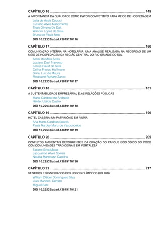 CAPÍTULO 16...........................................................................................................149
A IMPORTÂNCIA DA QUALIDADE COMO FATOR COMPETITIVO PARA MEIOS DE HOSPEDAGEM
Leila de Assis Cobuci
Luciano Alves Nascimento
Thaís Oliveira Da Dalt
Wander Lopes da Silva
Bruna de Paula Neto
DOI 10.22533/at.ed.43819170116
CAPÍTULO 17...........................................................................................................160
COMUNICAÇÃO INTERNA NA HOTELARIA: UMA ANÁLISE REALIZADA NA RECEPÇÃO DE UM
MEIO DE HOSPEDAGEM DA REGIÃO CENTRAL DO RIO GRANDE DO SUL
Aliner da Maia Alves
Luciana Davi Traverso
Lenise David da Silva
Celina Franco Hoffmann
Gilnei Luiz de Moura
Roselaine Ruviaro Zanini
DOI 10.22533/at.ed.43819170117
CAPÍTULO 18...........................................................................................................181
A SUSTENTABILIDADE EMPRESARIAL E AS RELAÇÕES PÚBLICAS
Marta Cardoso de Andrade
Hélder Uzêda Castro
DOI 10.22533/at.ed.43819170118
CAPÍTULO 19...........................................................................................................196
HOTEL CASSINA: UM PATRIMÔNIO EM RUÍNA
Ana Marta Cardoso Soares
Paula Nardey Moriz de Vasconcelos
DOI 10.22533/at.ed.43819170119
CAPÍTULO 20...........................................................................................................205
CONFLITOS AMBIENTAIS DECORRENTES DA CRIAÇÃO DO PARQUE ECOLÓGICO DO COCÓ
COM COMUNIDADES TRADICIONAIS EM FORTALEZA
Tatiane Silva Matos
Jacqueline Alves Soares
Natália Martinuzzi Castilho
DOI 10.22533/at.ed.43819170120
CAPÍTULO 21...........................................................................................................217
SENTIDOS E SIGNIFICADOS DOS JOGOS OLÍMPICOS RIO 2016
William Cléber Domingues Silva
Lluís Mundet i Cerdan
Miguel Bahl
DOI 10.22533/at.ed.43819170121
 