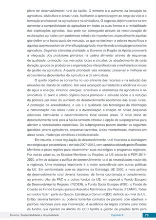 Turismo, Sustentabilidade e Hospitalidade Capítulo 8 70
plano de desenvolvimento rural da Apúlia. O primeiro é o aumento da inovação na
agricultura, silvicultura e áreas rurais, facilitando a aprendizagem ao longo da vida e a
formação profissional na agricultura e na silvicultura. O segundo objetivo centra-se em
aumentar a competitividade da agricultura em todas as suas formas e a rentabilidade
das explorações agrícolas. Isso pode ser conseguido através da reestruturação de
explorações agrícolas com problemas estruturais importantes, especialmente aquelas
que detêm uma baixa quota de mercado, as que se destinam a setores específicos e
aquelasquenecessitamdediversificaçãoagrícola,incentivandoarotaçãogeracionalna
agricultura. Seguindo a terceira prioridade, o Governo da Região da Apúlia promoverá
a integração dos produtores primários na cadeia alimentar através de esquemas
de qualidade, promoção nos mercados locais e circuitos de abastecimento de curta
duração, grupos de produtores e organizações interprofissionais e melhorará os riscos
de gestão na agricultura. A quarta prioridade visa restaurar, preservar e melhorar os
ecossistemas dependentes da agricultura e da silvicultura.
O quinto objetivo se concentra no uso eficiente dos recursos e na redução das
emissões de dióxido de carbono. Isto será alcançado aumentando a eficiência no uso
de água e energia, incluindo energias renováveis e alternativas na agricultura e na
silvicultura. O sexto e último objetivo busca promover a inclusão social e a redução
da pobreza por meio do aumento do desenvolvimento econômico das áreas rurais.
A promoção da acessibilidade, o uso e a qualidade das tecnologias de informação
e comunicação nas áreas rurais e a diversificação e criação de novas pequenas
empresas estimularão o desenvolvimento local nessas áreas. O novo plano de
desenvolvimento rural para a Apúlia também introduz a opção de subprogramas para
atender a necessidades específicas. Os subprogramas podem abordar as seguintes
questões: jovens agricultores, pequenas fazendas, áreas montanhosas, mulheres em
áreas rurais, mudanças climáticas e biodiversidade.
Em resumo, a nova regulação do desenvolvimento rural incorpora a abordagem
estratégica que caracterizou o período 2007-2013, com a prática adotada pelos Estados
Membros e pelas regiões para desenvolver suas estratégias e programas regionais.
Por outras palavras, os Estados-Membros ou Regiões da UE adotarão o PDR 2014-
2020, a fim de adaptar a política de desenvolvimento rural às necessidades nacionais
e regionais. Uma mudança importante é a maior consistência com outras políticas
da UE. Em conformidade com os objetivos da Estratégia UE 2020, a nova política
de desenvolvimento rural deveria funcionar de forma coordenada e complementar
ao primeiro pilar da PAC e a outros fundos da UE, em especial o Fundo Europeu
de Desenvolvimento Regional (FEDER), o Fundo Social Europeu (FSE), o Fundo de
Coesão eo Fundo Europeu para os Assuntos Marítimos e das Pescas (FEAMP). Todos
os fundos fazem parte do Quadro Estratégico Comum (QEC) definido ao nível da UE.
Então, deveria também ou poderia fomentar contratos de parceria com objetivos e
padrões nacionais para sua intervenção. A existência de regras comuns para todos
os fundos que operam no âmbito do QEC facilita a gestão de projetos tanto para
 