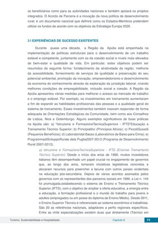 Turismo, Sustentabilidade e Hospitalidade Capítulo 8 71
os beneficiários como para as autoridades nacionais e também apoiará os projetos
integrados. O Acordo de Parceria é a inovação da nova política de desenvolvimento
rural; é um documento nacional que definirá como os Estados-Membros pretendem
utilizar os fundos de acordo com os objetivos da Estratégia Europa 2020.
3 | 	EXPERIÊNCIAS DE SUCESSO EXISTENTES
Durante quase uma década, a Região da Apúlia está empenhada na
implementação de políticas estruturais para o desenvolvimento de um trabalho
estável e competente, juntamente com os da coesão social e níveis mais elevados
de bem-estar e qualidade de vida. Em particular, estes objetivos podem ser
resumidos da seguinte forma: fortalecimento da atratividade da região, melhoria
da acessibilidade, fornecimento de serviços de qualidade e preservação do seu
potencial ambiental, promoção da inovação, empreendedorismo e desenvolvimento
da economia do conhecimento através da exploração da jurisdição laboral, criando
melhores condições de empregabilidade, inclusão social e coesão. A Região da
Apúlia apresentou várias medidas para melhorar o acesso ao mercado de trabalho
e o emprego estável. Por exemplo, os investimentos em treinamento aumentaram
a fim de expandir as habilidades profissionais das pessoas e a qualidade geral do
sistema de treinamento. Esses investimentos também visavam responder de forma
adequada às Orientações Estratégicas da Comunidade, bem como aos Conselhos
de Lisboa, Nice e Gotemburgo. Alguns exemplos significativos de boas práticas
na Apúlia são: a) “Istruzione e FormazioneTecnicaSuperiore - IFTS”Educação e
Treinamento Técnico Superior; b) Principiattivi (Princípios Ativos); c) PiccoliSussidi
(Pequenos Benefícios); d) Laboratoridal Basso (Laboratórios de Baixo para Cima); e)
ProgrammadiSviluppoRurale dela Puglia2007-2013 (Programa de Desenvolvimento
Rural 2007-2013).
a) Istruzione e FormazioneTecnicaSuperiore - IFTS (Ensinoe Treinamento
Técnico Superior). Desde o início dos anos de 1990, muitos investidores
italianos têm desempenhado um papel crucial no engajamento de governos
que, ao longo dos anos, tomaram iniciativas legislativas concretas e
alocaram recursos para preencher a lacuna com outros países ocidentais
na educação pós-secundária. Depois de vários acordos assinados pelos
governos com os representantes dos parceiros sociais em 1999, a Lei n. 144
foi promulgada,estabelecendo o sistema de Ensino e Treinamento Técnico
Superior (IFTS), com o objetivo de ampliar a oferta educativa, a sinergia entre
a educação, a formação profissional e o mundo do trabalho para jovens e
adultos (empregados ou em posse do diploma de Ensino Médio). Desde 2011,
o Ensino Superior Técnico é referenciado ao sistema econômico e trabalhista.
São 20 as referências nacionais, adaptáveis a perfis regionais específicos.
Entre as vinte especializações existem duas que diretamente (Técnico em
 