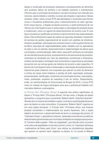 Turismo, Sustentabilidade e Hospitalidade Capítulo 8 72
design e construção de processos artesanais e processamento de alimentos
com produtos típicos do território e da tradição culinária) e indiretamente
(Técnico para a promoção de produtos e serviços turísticos com atenção aos
recursos, oportunidades e eventos na área) são dirigidos à agricultura. Nesse
contexto, então, vários cursos IFTS são planejados e concluídos para formar
novos e inovadores profissionais para o desenvolvimento do setor agrícola.
Entre essas figuras, a Região da Apúlia promoveu o perfil profissional de um
“técnico de nível Superior para a restauração e valorização de produtos locais
e tradicionais” como um agente de desenvolvimento do turismo rural. É uma
figura inovadora e qualificada envolvida no aprimoramento das especialidades
locais. Este profissional é capaz de realizar as seguintes atividades: tratamento
de serviços de gestão organizacional de acordo com padrões de eficiência,
eficácia e qualidade; valorização dos produtos locais e cultura gastronômica do
território; assunção de responsabilidades pelas relações com os operadores
do setor e com os clientes; desenvolvimento e implementação de planos para
a promoção e comercialização. Além disso, esse perfil verificaria as instruções
de uso das técnicas de compra, processamento e armazenamento de produtos;
controlaria as atividades por meio de estatísticas econômicas e financeiras;
cuidaria da formação e reciclagem dos funcionários e organizaria as atividades
de acordo com as normas gerais da indústria do turismo e setor específico. O
técnico de nível Superior para a restauração e valorização de produtos locais e
tradicionais pode colaborar com empresas que operam no setor de alimentos
e vinhos em áreas como hotelaria e serviço de bufê, exportação, produção,
processamento, distribuição, consórcios e/ou promoção da área, associações,
mídia, publicação, empresa de marketing e bar de vinhos. Respondendo,
então, às recomendações do Comunicado de Bruges de 2010, o curso IFTS
inclui um módulo de língua estrangeira para que o profissional trabalhe com
mercados italianos e estrangeiros.
b) Principi attivi (Princípios Ativos). A segunda boa prática significativa na
Apúlia é “Principi Attivi” (Princípios Ativos). Há dez anos, a Região da Apúlia
apresentou o programa para a juventude “Bollenti Spiriti –Espíritos Quentes”.
Através de um conjunto de medidas e ações, incentivou a participação do jovem
povo de Apúlia na vida comunitária. O programa “Bollenti Spiriti” organiza-se
em cinco ações principais: 1) Principi attivi –Princípios ativos, que financia
projetos concebidos e implementados por jovens Apulianos, com o duplo
objetivo de promover o desenvolvimento da terra e o emprego dos jovens; 2)
“Laboratori Urbani –Laboratórios Urbanos”, destinado a transformar os edifícios
abandonados (pertencentes aos municípios daApúlia) em espaços para jovens;
3) “Cantiere della Legalità - Pátio da Legalidade”, que difunde entre os jovens
uma cultura de legalidade e a luta ativa contra o crime; 4) “Laboratori dal basso
–Laboratórios de Baixo para Cima”, que reforça as competências daqueles
que querem ou querem fazer negócios na Apúlia; 5) “La scuola di Bollenti
 