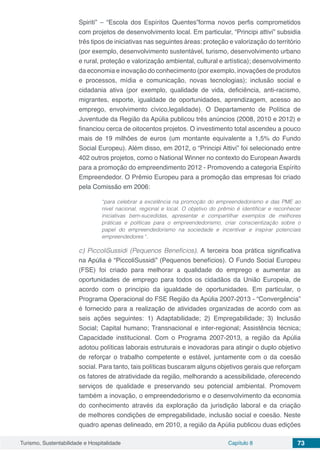 Turismo, Sustentabilidade e Hospitalidade Capítulo 8 73
Spiriti” – “Escola dos Espíritos Quentes”forma novos perfis comprometidos
com projetos de desenvolvimento local. Em particular, “Principi attivi” subsidia
três tipos de iniciativas nas seguintes áreas: proteção e valorização do território
(por exemplo, desenvolvimento sustentável, turismo, desenvolvimento urbano
e rural, proteção e valorização ambiental, cultural e artística); desenvolvimento
da economia e inovação do conhecimento (por exemplo, inovações de produtos
e processos, mídia e comunicação, novas tecnologias); inclusão social e
cidadania ativa (por exemplo, qualidade de vida, deficiência, anti-racismo,
migrantes, esporte, igualdade de oportunidades, aprendizagem, acesso ao
emprego, envolvimento cívico,legalidade). O Departamento de Política de
Juventude da Região da Apúlia publicou três anúncios (2008, 2010 e 2012) e
financiou cerca de oitocentos projetos. O investimento total ascendeu a pouco
mais de 19 milhões de euros (um montante equivalente a 1,5% do Fundo
Social Europeu). Além disso, em 2012, o “Principi Attivi” foi selecionado entre
402 outros projetos, como o National Winner no contexto do European Awards
para a promoção do empreendimento 2012 - Promovendo a categoria Espírito
Empreendedor. O Prêmio Europeu para a promoção das empresas foi criado
pela Comissão em 2006:
“para celebrar a excelência na promoção do empreendedorismo e das PME ao
nível nacional, regional e local. O objetivo do prêmio é identificar e reconhecer
iniciativas bem-sucedidas, apresentar e compartilhar exemplos de melhores
práticas e políticas para o empreendedorismo, criar conscientização sobre o
papel do empreendedorismo na sociedade e incentivar e inspirar potenciais
empreendedores “.
c) PiccoliSussidi (Pequenos Benefícios). A terceira boa prática significativa
na Apúlia é “PiccoliSussidi” (Pequenos benefícios). O Fundo Social Europeu
(FSE) foi criado para melhorar a qualidade do emprego e aumentar as
oportunidades de emprego para todos os cidadãos da União Europeia, de
acordo com o princípio da igualdade de oportunidades. Em particular, o
Programa Operacional do FSE Região da Apúlia 2007-2013 - “Convergência”
é fornecido para a realização de atividades organizadas de acordo com as
seis ações seguintes: 1) Adaptabilidade; 2) Empregabilidade; 3) Inclusão
Social; Capital humano; Transnacional e inter-regional; Assistência técnica;
Capacidade institucional. Com o Programa 2007-2013, a região da Apúlia
adotou políticas laborais estruturais e inovadoras para atingir o duplo objetivo
de reforçar o trabalho competente e estável, juntamente com o da coesão
social. Para tanto, tais políticas buscaram alguns objetivos gerais que reforçam
os fatores de atratividade da região, melhorando a acessibilidade, oferecendo
serviços de qualidade e preservando seu potencial ambiental. Promovem
também a inovação, o empreendedorismo e o desenvolvimento da economia
do conhecimento através da exploração da jurisdição laboral e da criação
de melhores condições de empregabilidade, inclusão social e coesão. Neste
quadro apenas delineado, em 2010, a região da Apúlia publicou duas edições
 