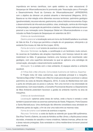 Turismo, Sustentabilidade e Hospitalidade Capítulo 8 76
importância em termos científicos, com apelo estético ou valor educacional. O
Geoparque de VilluercasIboresJara foi promovido pela “Associação para a Promoção
e Desenvolvimento Rural da Comarca de VilluercasIboresJara” (APRODERVI)
com o objetivo de oferecer um produto atraente e internacional (Magrama, 2015).
Baseia-se na inter-relação entre diferentes recursos territoriais: patrimônio geológico
(geodiversidade),recursosnaturais,gastronomia,cultura,históriaemonumentos.Exigiu
o desenvolvimento de infra-estrutura pública, rotas, sinalização, centros de informação
e interpretação, recuperação de patrimônio e balcões. Todas essas melhorias tornaram
possível a sua nomeação como Geoparque Global em VilluercasJaraIbores e a sua
inclusão na Rede Europeia de Geoparques em setembro de 2011.
Critérios de transferibilidade
Destino potencial: a localização seria em torno da GrottediCastellana na entrada
do Vale do Itria. É a força que permitiria a criação de um geoparque, reforçando o já
existente Eco-museu do Vale de Itria (Lopez, 2016).
Forma de turismo rural: turismo de aventura e natureza.
Recursos Territoriais: na Apúlia, a carstificação é um fenômeno muito comum.
As cavernas de Castellana são atrações importantes, com herança natural de valor
inestimável na Itália. O geoparque manteria uma herança com reconhecido valor
geológico, com uma superfície demarcada na qual se aplicaria uma estratégia de
conservação, educação e desenvolvimento sustentável.
Motivação: 1) o contato com o meio ambiente; 2) espaços abertos e ambiente
saudável.
2) Trilhas Sob o Mar (Alicante, Comunidade Autónoma de Valência, Espanha)
O Projeto inclui 32 rotas submarinas, cuja atividade principal é o mergulho.
“Senderos Bajo el Mar” (Trilhas sob o Mar) foi criado para divulgar e promover o valioso
patrimônio da costa de Alicante (Magrama, 2015). A costa do Mediterrâneo tem sido
a porta de entrada para os povos e culturas. Tem uma incrível e rica diversidade de
ecossistemas. Com esse trabalho, o Conselho Provincial de Alicante e o Departamento
de Meio Ambiente pretendem favorecer a gestão do ambiente marinho na área de
mergulhos.
Critérios de transferibilidade
Localização: optamos pelas áreas de rochas, onde a fauna é variada e onde
também é possível visitar as cavernas submarinas de Vieste, Polignano, Porto Cesareo
e Santa MaríadiLeuca. Uma distribuição tão diferente consolidaria essa atividade em
diferentes partes da região, a fim de criar uma rede entre as mesmas rotas.
Forma de turismo rural: turismo de aventura e esporte.
Recursos Territoriais: a costa da Apúlia se estende por quase 800 quilômetros.
Das Ilhas Tremiti a Salento, da costa do Adriático ao Mar Jônico, a Apúlia possui areias
douradas, enseadas de cascalho e mares cristalinos, falésias brancas, pilhas de mar
e áreas naturais protegidas. Esta variedade e o clima mediterrâneo tornaram possível
essa iniciativa.
 