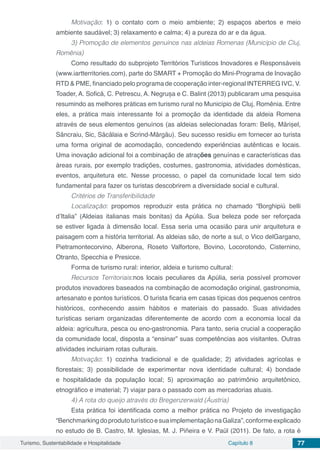 Turismo, Sustentabilidade e Hospitalidade Capítulo 8 77
Motivação: 1) o contato com o meio ambiente; 2) espaços abertos e meio
ambiente saudável; 3) relaxamento e calma; 4) a pureza do ar e da água.
3) Promoção de elementos genuínos nas aldeias Romenas (Município de Cluj,
Romênia)
Como resultado do subprojeto Territórios Turísticos Inovadores e Responsáveis
(www.iartterritories.com), parte do SMART + Promoção do Mini-Programa de Inovação
RTD & PME, financiado pelo programa de cooperação inter-regional INTERREG IVC, V.
Toader, A. Sofică, C. Petrescu, A. Negrușa e C. Balint (2013) publicaram uma pesquisa
resumindo as melhores práticas em turismo rural no Município de Cluj, Romênia. Entre
eles, a prática mais interessante foi a promoção da identidade da aldeia Romena
através de seus elementos genuínos (as aldeias selecionadas foram: Beliș, Mărișel,
Sâncraiu, Sic, Săcălaia e Scrind-Mărgău). Seu sucesso residiu em fornecer ao turista
uma forma original de acomodação, concedendo experiências autênticas e locais.
Uma inovação adicional foi a combinação de atrações genuínas e características das
áreas rurais, por exemplo tradições, costumes, gastronomia, atividades domésticas,
eventos, arquitetura etc. Nesse processo, o papel da comunidade local tem sido
fundamental para fazer os turistas descobrirem a diversidade social e cultural.
Critérios de Transferibilidade
Localização: propomos reproduzir esta prática no chamado “Borghipiú belli
d’Italia” (Aldeias italianas mais bonitas) da Apúlia. Sua beleza pode ser reforçada
se estiver ligada à dimensão local. Essa seria uma ocasião para unir arquitetura e
paisagem com a história territorial. As aldeias são, de norte a sul, o Vico delGargano,
Pietramontecorvino, Alberona, Roseto Valfortore, Bovino, Locorotondo, Cisternino,
Otranto, Specchia e Presicce.
Forma de turismo rural: interior, aldeia e turismo cultural:
Recursos Territoriais:nos locais peculiares da Apúlia, seria possível promover
produtos inovadores baseados na combinação de acomodação original, gastronomia,
artesanato e pontos turísticos. O turista ficaria em casas típicas dos pequenos centros
históricos, conhecendo assim hábitos e materiais do passado. Suas atividades
turísticas seriam organizadas diferentemente de acordo com a economia local da
aldeia: agricultura, pesca ou eno-gastronomia. Para tanto, seria crucial a cooperação
da comunidade local, disposta a “ensinar” suas competências aos visitantes. Outras
atividades incluiriam rotas culturais.
Motivação: 1) cozinha tradicional e de qualidade; 2) atividades agrícolas e
florestais; 3) possibilidade de experimentar nova identidade cultural; 4) bondade
e hospitalidade da população local; 5) aproximação ao patrimônio arquitetônico,
etnográfico e imaterial; 7) viajar para o passado com as mercadorias atuais.
4) A rota do queijo através do Bregenzerwald (Áustria)
Esta prática foi identificada como a melhor prática no Projeto de investigação
“BenchmarkingdoprodutoturísticoesuaimplementaçãonaGaliza”,conformeexplicado
no estudo de B. Castro, M. Iglesias, M. J. Piñeira e V. Paül (2011). De fato, a rota é
 