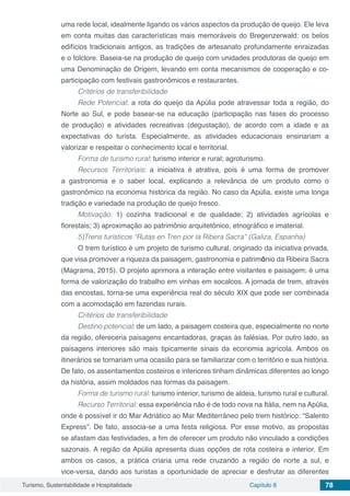 Turismo, Sustentabilidade e Hospitalidade Capítulo 8 78
uma rede local, idealmente ligando os vários aspectos da produção de queijo. Ele leva
em conta muitas das características mais memoráveis do Bregenzerwald: os belos
edifícios tradicionais antigos, as tradições de artesanato profundamente enraizadas
e o folclore. Baseia-se na produção de queijo com unidades produtoras de queijo em
uma Denominação de Origem, levando em conta mecanismos de cooperação e co-
participação com festivais gastronômicos e restaurantes.
Critérios de transferibilidade
Rede Potencial: a rota do queijo da Apúlia pode atravessar toda a região, do
Norte ao Sul, e pode basear-se na educação (participação nas fases do processo
de produção) e atividades recreativas (degustação), de acordo com a idade e as
expectativas do turista. Especialmente, as atividades educacionais ensinariam a
valorizar e respeitar o conhecimento local e territorial.
Forma de turismo rural: turismo interior e rural; agroturismo.
Recursos Territoriais: a iniciativa é atrativa, pois é uma forma de promover
a gastronomia e o saber local, explicando a relevância de um produto como o
gastronômico na economia histórica da região. No caso da Apúlia, existe uma longa
tradição e variedade na produção de queijo fresco.
Motivação: 1) cozinha tradicional e de qualidade; 2) atividades agrícolas e
florestais; 3) aproximação ao patrimônio arquitetônico, etnográfico e imaterial.
5)Trens turísticos “Rutas en Tren por la Ribera Sacra” (Galiza, Espanha)
O trem turístico é um projeto de turismo cultural, originado da iniciativa privada,
que visa promover a riqueza da paisagem, gastronomia e patrimônio da Ribeira Sacra
(Magrama, 2015). O projeto aprimora a interação entre visitantes e paisagem; é uma
forma de valorização do trabalho em vinhas em socalcos. A jornada de trem, através
das encostas, torna-se uma experiência real do século XIX que pode ser combinada
com a acomodação em fazendas rurais.
Critérios de transferibilidade
Destino potencial: de um lado, a paisagem costeira que, especialmente no norte
da região, ofereceria paisagens encantadoras, graças às falésias. Por outro lado, as
paisagens interiores são mais tipicamente sinais da economia agrícola. Ambos os
itinerários se tornariam uma ocasião para se familiarizar com o território e sua história.
De fato, os assentamentos costeiros e interiores tinham dinâmicas diferentes ao longo
da história, assim moldados nas formas da paisagem.
Forma de turismo rural: turismo interior, turismo de aldeia, turismo rural e cultural.
Recurso Territorial: essa experiência não é de todo nova na Itália, nem na Apúlia,
onde é possível ir do Mar Adriático ao Mar Mediterrâneo pelo trem histórico: “Salento
Express”. De fato, associa-se a uma festa religiosa. Por esse motivo, as propostas
se afastam das festividades, a fim de oferecer um produto não vinculado a condições
sazonais. A região da Apúlia apresenta duas opções de rota costeira e interior. Em
ambos os casos, a prática criaria uma rede cruzando a região de norte a sul, e
vice-versa, dando aos turistas a oportunidade de apreciar e desfrutar as diferentes
 