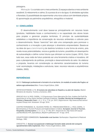 Turismo, Sustentabilidade e Hospitalidade Capítulo 8 79
paisagens.
Motivação: 1) o contato com o meio ambiente; 2) espaços abertos e meio ambiente
saudável; 3) relaxamento e calma; 3) a pureza do ar e da água; 4) atividades agrícolas
e florestais; 5) possibilidade de experimentar uma nova cultura com identidade própria;
6) aproximação ao patrimônio arquitetônico, etnográfico e imaterial.
5 | 	CONCLUSÕES
O desenvolvimento rural deve basear-se principalmente em recursos locais
(produtos, habilidades locais e conhecimento) e na capacidade dos atores locais
para projetar e gerenciar projetos territoriais. O princípio da sustentabilidade
estabelece a importância da conservação de recursos ambientais e culturais para
o desenvolvimento. Nosso “exercício” tem sido uma comparação para promover o
conhecimento e a inovação e para alcançar o dinamismo empreendedor. Baseia-se
na ideia de que o benchmarking de destinos turísticos é uma forma de ensino, pois
revela novas potencialidades, renova a gestão do turismo, possibilita um desempenho
de autoavaliação e define rumos futuros que otimizam os lucros (Lopez, 2010). Com
tudo isso, essa visão de futuro pretende ser uma ferramenta criativa e inovadora, útil
para o planejamento de políticas, promoção e desenvolvimento do setor. Ao elaborar
a proposta, levamos em consideração os elementos caracterizadores do turismo
rural: acomodação, instalações e estruturas, lazer, recursos naturais e arquitetônicos
(Valdés, 2003).
REFERÊNCIAS
AA.VV. Fabbisogni professionali e formativi di un territorio. Un modello di analisi alla Puglia e al
settore agro-alimentare.Milan: Franco Angeli Editore, 2008.
ANTAR‑ECOTONOM, U.T.E. El turismo de naturaleza en España y su plan de impulso. Madrid:
Ministerio de Industria, Turismo y Comercio, 2004.
ARAÚJO VILA, N; PAÜL CARRIL, V. El Agroturismo Como Alternativa De Ocio. Análisis Del Perfil De
Agroturista en el Parc Agrari Del Baix Llobregat (Cataluña). TuryDes. Revista de Investigación en
Turismo y Desarrollo Local, v. 5, n. 12, p. 1-16, jun. 2012. Disponível em: http://www.eumed.net/rev/
turydes/12/avpc.html. Acessoem: 20 ago. 2018.
CASTRO FERNÁNDEZ, B.; IGLESIAS PERÉZ, M.; PIÑEIRA MANTIÑÁN M. J.; PAÜL CARRIL, V.
Benchmarking of Tourism Products and Implementation in Galicia. European Journal of Tourism,
Hospitality and Recreation, v. 2, n. 2, p. 17-136, 2011. Disponível em: http://www.icthr.byd.pl/
userfiles/files/EJTHR_SpecialIssue_May2014.pdfAcesso em: 10 ago. 2018.
COUNTRYSIDE COMMISSION. Sustainable rural tourism. Northampton: Department of National
Heritage, 1995.
CROCETTA, C. Scenari occupazionali e fabbisogni formativi delle aziende del comparto
agroalimentare della Capitanata. Milan: Franco Angeli Editore, 2009.
 
