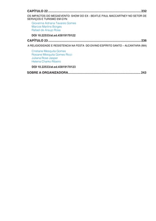 CAPÍTULO 22...........................................................................................................232
OS IMPACTOS DO MEGAEVENTO: SHOW DO EX - BEATLE PAUL MACCARTNEY NO SETOR DE
SERVIÇOS E TURISMO EM GYN
Giovanna Adriana Tavares Gomes
Marcos Martins Borges
Rafael de Araujo Rosa
CAPÍTULO 23...........................................................................................................236
A RELIGIOSIDADE E RESISTENCIA NA FESTA DO DIVINO ESPÍRITO SANTO – ALCANTARA (MA)
Cristiane Mesquita Gomes
Rosiane Mesquita Gomes Ricci
Juliana Rose Jasper
Helena Charko Ribeiro
DOI 10.22533/at.ed.43819170123
SOBRE A ORGANIZADORA....................................................................................243
DOI 10.22533/at.ed.43819170122
 