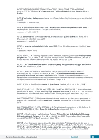 Turismo, Sustentabilidade e Hospitalidade Capítulo 8 80
DIPARTIMENTO DI SCIENZE DELLA FORMAZIONE, PSICOLOGIA E COMUNICAZIONE
DELL’UNIVERSITÀ DI BARI. L’innovazione nelle Politiche Giovanili: il caso Bollenti Spiriti in
Puglia.
INEA. L’Agricoltura italiana conta, Roma, 2014.Disponível em: httphttp://dspace.crea.gov.it/handle/
inea/10
Acesso em: 15 gennaio 2016.
INEA. L’agricoltura in Puglia 2005/2007- Caratteristiche e interventi per lo sviluppo rurale.
Disponível em: http http://dspace.crea.gov.it/handle/inea/10
Acesso em: 6 febbraio 2016.
ISFOL. La formazione tecnica per il lavoro. Come cambia e quanto è efficace, Roma, 2014.
Disponível em: http http:// www.isfol.it
Acesso em: 25 aprile 2016.
ISTAT. Le aziende agrituristiche in Italia Anno 2013. Roma, 2014.Disponível em: http http:// www.
istat.it
Acesso em: 2 marzo 2016.
IVARS BAIDAL, J.A. Turismo y espacios rurales: conceptos, filosofías y realidades.Investigaciones
geográficas, v. 23, p. 59-88, 2000. Disponível em:https://rua.ua.es/dspace/bitstream/10045/388/1/
Ivars%20Baidal-Turismo%20y%20espacios.pdf. Acesso em: 22 ago. 2018.
IVONA, A. La Specializzazione Tecnica Superiore (IFTS). Un’apporto allo sviluppo del turismo
rurale. Bari: WIP Edizioni, 2014.
IVONA, A. Economic Effects of Rural Tourism. Farm,Food-And-Wine and Enhancement of
CulturalRoutes. In: BAMBI, G.; BARBARI, M. (Org.) The European Pilgrimage Routes for
promoting sustainable and quality tourism in rural. Florence: Firenze University Press, 2015.
Disponívelem: //www.fupress.com/catalogo/the-european-pilgrimage-routes-for-promoting-sustainable-
and-quality-tourism-in-rural-areas/2947. Acessoem: 10 ago. 2018
LANE, B. What is Rural Tourism.Journal of Sustainable Tourism, v.2, n. 1-2, p. 7-21, 1994.
LOIS GONZÁLEZ, R.C.; PIÑEIRA MANTIÑÁN, M.J.; SANTOMIL MOSQUERA, D. Imaxe e Oferta de
Aloxamento no Medio Rural de Galicia.Revista Galega de Economía, v. 18, n. 2, p. 71-90, dez. 2009.
Disponível em: http://www.usc.es/econo/RGE/Vol18_2/galego/art4g.pdf. Acesso em: 4 ago. 2018.
LÓPEZ PALOMEQUE, F. El turismo en el desarrollo local y regional: aportaciones conceptuales. In:
LUZÓN, J.L.; DANTASLÉ, N. (Org.) Desarrollo Regional. Barcelona: Xarxa Temàtica Medamérica,
2001.
LÓPEZ PALOMEQUE, F.; VERA REBOLLO, J. F. Espacios y destinos turísticos. In: GIL OLCINA, A.;
GÓMEZ MENDOZA, J. (Org.) Geografía de España, Barcelona: Ariel, 2001.
LOPEZ, L. Benchmarking y su Aplicación al Turismo. Tékhne. Revista de Estudos Politécnicos.
Ediçao temática de Turismo, v. III, n. 14, p. 163-180, dez. 2010. Disponível em: http://www.scielo.
mec.pt/pdf/tek/n14/n14a12.pdf. Acesso em: 6 ago. 2018.
LOPEZ, L. Los Ecomuseos para un desarrollo local sustentable. Análisis y valora-ción del caso de
Apulia (Italia). In: MIRAMONTES CARBALLADA, A.; PIÑEIRO ANTELO, A.; DOVAL ADÁN. A.; PAZOS
OTÓN, M.; LOIS GONZÁLEZ, R. C. (Org.) Los escenarios económicos en transformación. La
realidad territorial tras la crisis económica.AGE (Asociación de Geógrafos Españoles), 2016.
 