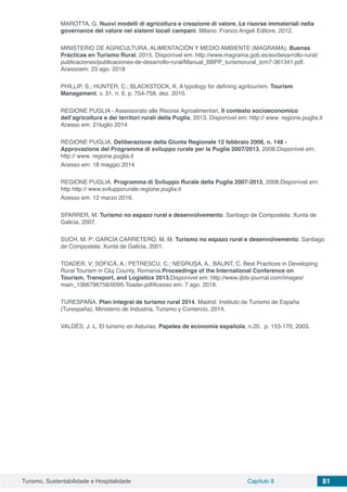 Turismo, Sustentabilidade e Hospitalidade Capítulo 8 81
MAROTTA, G. Nuovi modelli di agricoltura e creazione di valore. Le risorse immateriali nella
governance del valore nei sistemi locali campani. Milano: Franco Angeli Editore, 2012.
MINISTERIO DE AGRICULTURA, ALIMENTACIÓN Y MEDIO AMBIENTE (MAGRAMA). Buenas
Prácticas en Turismo Rural, 2015. Disponível em: http://www.magrama.gob.es/es/desarrollo-rural/
publicaciones/publicaciones-de-desarrollo-rural/Manual_BBPP_turismorural_tcm7-361341.pdf.
Acessoem: 23 ago. 2018
PHILLIP, S.; HUNTER, C.; BLACKSTOCK, K. A typology for defining agritourism. Tourism
Management, v. 31, n. 6, p. 754‑758, dez. 2010.
REGIONE PUGLIA - Assessorato alle Risorse Agroalimentari, Il contesto socioeconomico
dell’agricoltura e dei territori rurali della Puglia, 2013. Disponível em: http:// www. regione.puglia.it
Acesso em: 21luglio 2014
REGIONE PUGLIA. Deliberazione della Giunta Regionale 12 febbraio 2008, n. 148 -
Approvazione del Programma di sviluppo rurale per la Puglia 2007/2013, 2008.Disponível em:
http:// www. regione.puglia.it
Acesso em: 18 maggio 2014
REGIONE PUGLIA. Programma di Sviluppo Rurale della Puglia 2007-2013, 2008.Disponível em:
http http:// www.svilupporurale.regione.puglia.it
Acesso em: 12 marzo 2016.
SPARRER, M. Turismo no espazo rural e desenvolvemento. Santiago de Compostela: Xunta de
Galicia, 2007.
SUCH, M. P; GARCÍA CARRETERO, M. M. Turismo no espazo rural e desenvolvemento. Santiago
de Compostela: Xunta de Galicia, 2001.
TOADER, V; SOFICĂ, A.; PETRESCU, C.; NEGRUȘA, A.; BALINT, C. Best Practices in Developing
Rural Tourism in Cluj County, Romania.Proceedings of the International Conference on
Tourism, Transport, and Logistics 2013.Disponível em: http://www.ijbts-journal.com/images/
main_1366796758/0095-Toader.pdfAcesso em: 7 ago. 2018.
TURESPAÑA. Plan integral de turismo rural 2014. Madrid: Instituto de Turismo de España
(Turespaña), Ministerio de Industria, Turismo y Comercio, 2014.
VALDÉS, J. L. El turismo en Asturias. Papeles de economía española, n.20, p. 153-170, 2003.
 