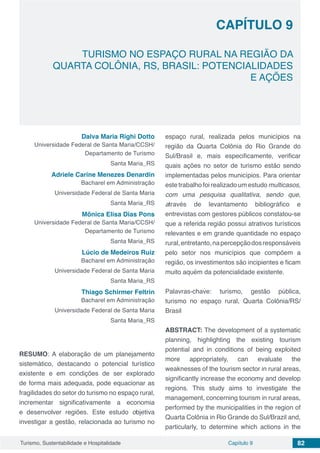 Capítulo 9 82Turismo, Sustentabilidade e Hospitalidade
CAPÍTULO 9
TURISMO NO ESPAÇO RURAL NA REGIÃO DA
QUARTA COLÔNIA, RS, BRASIL: POTENCIALIDADES
E AÇÕES
Dalva Maria Righi Dotto
Universidade Federal de Santa Maria/CCSH/
Departamento de Turismo
Santa Maria_RS
Adriele Carine Menezes Denardin
Bacharel em Administração
Universidade Federal de Santa Maria
Santa Maria_RS
Mônica Elisa Dias Pons
Universidade Federal de Santa Maria/CCSH/
Departamento de Turismo
Santa Maria_RS
Lúcio de Medeiros Ruiz
Bacharel em Administração
Universidade Federal de Santa Maria
Santa Maria_RS
Thiago Schirmer Feltrin
Bacharel em Administração
Universidade Federal de Santa Maria
Santa Maria_RS
RESUMO: A elaboração de um planejamento
sistemático, destacando o potencial turístico
existente e em condições de ser explorado
de forma mais adequada, pode equacionar as
fragilidades do setor do turismo no espaço rural,
incrementar significativamente a economia
e desenvolver regiões. Este estudo objetiva
investigar a gestão, relacionada ao turismo no
espaço rural, realizada pelos municípios na
região da Quarta Colônia do Rio Grande do
Sul/Brasil e, mais especificamente, verificar
quais ações no setor de turismo estão sendo
implementadas pelos municípios. Para orientar
este trabalho foi realizado um estudo multicasos,
com uma pesquisa qualitativa, sendo que,
através de levantamento bibliográfico e
entrevistas com gestores públicos constatou-se
que a referida região possui atrativos turísticos
relevantes e em grande quantidade no espaço
rural,entretanto,napercepçãodosresponsáveis
pelo setor nos municípios que compõem a
região, os investimentos são incipientes e ficam
muito aquém da potencialidade existente.
Palavras-chave: turismo, gestão pública,
turismo no espaço rural, Quarta Colônia/RS/
Brasil
ABSTRACT: The development of a systematic
planning, highlighting the existing tourism
potential and in conditions of being exploited
more appropriately, can evaluate the
weaknesses of the tourism sector in rural areas,
significantly increase the economy and develop
regions. This study aims to investigate the
management, concerning tourism in rural areas,
performed by the municipalities in the region of
Quarta Colônia in Rio Grande do Sul/Brazil and,
particularly, to determine which actions in the
 