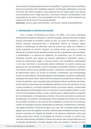 Turismo, Sustentabilidade e Hospitalidade Capítulo 9 83
tourism sector are being implemented by municipalities. To guide this work a multicases
study was conducted, with a qualitative research, and through a bibliografic survey and
interviews with public managers it was observed that the stated region has relevant
tourist attractions and in large amounts in rural areas, however, the perception of the
responsible for the sector in the municipalities from the region, is that investments are
incipient and fall far short of the existing potential.
Keywords: tourism, public administration, rural tourism, Quarta Colônia/RS/Brazil
1 | 	INTRODUÇÃO E CONTEXTUALIZAÇÃO
Com a criação do Ministério do Turismo, em 2003, e de outras instituições
administrativas ligadas ao Ministério, o governo brasileiro articulou diversas iniciativas
visando incremento da atividade turística no país, no intuito de fortalecer o setor e
torná-lo relevante economicamente e socialmente. Dentre as inúmeras ações,
realizou a identificação de diferentes tipos de turismo que estão em evidência e
sendo praticados no território nacional: (a) turismo social, que busca a inclusão
através de uma determinada atividade turística levando a igualdade de oportunidades,
a solidariedade e o exercício da cidadania; (b) ecoturismo, que se constitui de
atividades turísticas que utilizam de maneira sustentável o patrimônio natural e
cultural de determinada região, e buscam difundir uma consciência ambientalista
e com isso incentivam a conservação destes ambientes; (c) turismo cultural, que
apresenta em suas atividades o foco na utilização do patrimônio histórico e cultural e
nos eventos culturais como atividade turística, valorizando e promovendo elementos
de determinada cultura; (d) Turismo de estudos e intercâmbio, cuja movimentação
turística é ocasionada por atividades ligadas a aprendizagem, que geram qualificação,
ampliação de conhecimento, desenvolvimento pessoal e profissional do indivíduo; (e)
turismo de esportes, que é composto pelas atividades turísticas resultantes da prática,
envolvimento ou observação das modalidades esportivas; (f) turismo de pesca, em que
a pesca amadora é a principal atividade turística; (g) turismo náutico, caracterizado
pela utilização de embarcações como um meio para a movimentação turística, ou para
o fim de movimentação turística, ou seja, a primeira para o deslocamento e a segunda
tem na embarcação a motivação para o turismo; (h) turismo de aventura, que leva em
consideração as iniciativas caracterizadas como atividades de aventura que devem
ser de caráter recreativo e não para fins de competição; (i) turismo de sol e praia que
incluem as atividades turísticas relacionadas ao descanso, entretenimento, distração,
nas regiões litorâneas. Presença de água, sol e calor são o principal atrativo dessas
regiões; (j) turismo de negócios e eventos, definido pelas atividades turísticas em que
ocorrem encontros de relações de trabalho e de interesse profissional, tanto para
compra quanto para vendas ou divulgação de produtos e serviços; (l) turismo rural,
onde são desenvolvidas atividades turísticas que prezam pelo comprometimento com
a produção agropecuária e buscam agregar valor aos produtos e serviços no meio
 