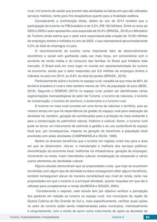 Turismo, Sustentabilidade e Hospitalidade Capítulo 9 84
rural; (m) turismo de saúde que provém das atividades turísticas em que são utilizados
serviços médicos, tanto para fins terapêuticos quanto para a finalidade estética.
Considerando a contribuição direta, dados do ano de 2014 revelam que a
participação do turismo no PIB brasileiro é de 3,5% (R$ 182 bilhões). Entre os anos de
2003 e 2009 o setor apresentou uma expansão de 24,6% (BRASIL, 2016) e o Ministério
do Turismo ainda estima que o setor será responsável pela criação de 10,59 milhões
de empregos diretos e indiretos no ano de 2023, o que representará aproximadamente
9,5% do total de empregos no país.
O reconhecimento do turismo como importante fator de desenvolvimento
econômico e social vem ganhando cada vez mais força, em consonância com o
aumento da renda média e do consumo das famílias no Brasil que fortalece este
mercado. O Brasil está em nono lugar no mundo em representatividade do turismo
na economia, sendo que o setor respondeu por 8,8 milhões de empregos diretos e
indiretos no país em 2014, ou 8,8% do total de postos (BRASIL, 2016).
Particularmente sobre o turismo no espaço rural, ressalta-se que mais de 80% do
território brasileiro é rural e nele residem menos de 16% da população do país (IBGE,
2016). Segundo o SEBRAE (2013) no espaço rural, podem ser identificadas várias
segmentações mercadológicas do setor de Turismo, o turismo de natureza, o turismo
de conservação, o turismo de aventura, o ecoturismo e o turismo rural.
O turismo no meio rural consiste em uma forma de valorizar o território, pois ao
mesmo tempo em que há dependência da gestão do espaço rural para realização da
atividade há, também, geração de contribuições para a proteção do meio ambiente e
para a conservação do patrimônio natural, histórico e cultural. Assim, o turismo rural
pode se tornar um instrumento de estímulo à gestão e ao uso sustentável do espaço
local que, por consequencia, impacta na geração de benefícios à população local
envolvida com estas atividades (CAMPANHOLA e SILVA, 1999).
Dentre os diversos benefícios que o turismo em regiões rurais traz para a área
em que se desenvolve, cita-se: a manutenção e melhoria dos serviços públicos;
diversificação da economia local; melhorias na infraestrutura; geração de empregos;
incremento na renda; maior intercâmbio cultural; revitalização do artesanato e vários
outros elementos de identidade cultural.
Alguns estudos demonstram que as propriedades rurais, que hoje se encontram
envolvidas com algum tipo de atividade turística conseguiram obter alguns benefícios,
também conseguiram elevar de maneira considerável seu nível de renda, tanto nas
propriedades em que o turismo é a principal atividade, quanto naquelas em que ele é
utilizado para complementar a renda (ALMEIDA e SOUZA, 2004).
Considerando o exposto, este estudo tem por objetivo verificar a percepção
dos gestores em relação ao turismo no espaço rural, nos municípios da região da
Quarta Colônia do Rio Grande do Sul e, mais especificamente, verificar quais ações
no setor de turismo estão sendo implementadas pelos municípios, individualmente
e conjuntamente, com o intuito de servir como instrumento de apoio as decisões de
 