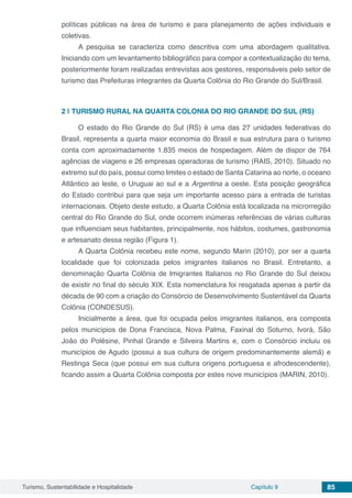 Turismo, Sustentabilidade e Hospitalidade Capítulo 9 85
políticas públicas na área de turismo e para planejamento de ações individuais e
coletivas.
A pesquisa se caracteriza como descritiva com uma abordagem qualitativa.
Iniciando com um levantamento bibliográfico para compor a contextualização do tema,
posteriormente foram realizadas entrevistas aos gestores, responsáveis pelo setor de
turismo das Prefeituras integrantes da Quarta Colônia do Rio Grande do Sul/Brasil.
2 | 	TURISMO RURAL NA QUARTA COLONIA DO RIO GRANDE DO SUL (RS)
O estado do Rio Grande do Sul (RS) é uma das 27 unidades federativas do
Brasil, representa a quarta maior economia do Brasil e sua estrutura para o turismo
conta com aproximadamente 1.835 meios de hospedagem. Além de dispor de 764
agências de viagens e 26 empresas operadoras de turismo (RAIS, 2010). Situado no
extremo sul do país, possui como limites o estado de Santa Catarina ao norte, o oceano
Atlântico ao leste, o Uruguai ao sul e a Argentina a oeste. Esta posição geográfica
do Estado contribui para que seja um importante acesso para a entrada de turistas
internacionais. Objeto deste estudo, a Quarta Colônia está localizada na microrregião
central do Rio Grande do Sul, onde ocorrem inúmeras referências de várias culturas
que influenciam seus habitantes, principalmente, nos hábitos, costumes, gastronomia
e artesanato dessa região (Figura 1).
A Quarta Colônia recebeu este nome, segundo Marin (2010), por ser a quarta
localidade que foi colonizada pelos imigrantes italianos no Brasil. Entretanto, a
denominação Quarta Colônia de Imigrantes Italianos no Rio Grande do Sul deixou
de existir no final do século XIX. Esta nomenclatura foi resgatada apenas a partir da
década de 90 com a criação do Consórcio de Desenvolvimento Sustentável da Quarta
Colônia (CONDESUS).
Inicialmente a área, que foi ocupada pelos imigrantes italianos, era composta
pelos municípios de Dona Francisca, Nova Palma, Faxinal do Soturno, Ivorá, São
João do Polêsine, Pinhal Grande e Silveira Martins e, com o Consórcio incluiu os
municípios de Agudo (possui a sua cultura de origem predominantemente alemã) e
Restinga Seca (que possui em sua cultura origens portuguesa e afrodescendente),
ficando assim a Quarta Colônia composta por estes nove municípios (MARIN, 2010).
 