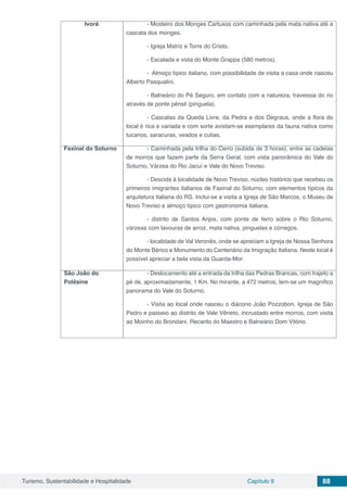 Turismo, Sustentabilidade e Hospitalidade Capítulo 9 88
Ivorá - Mosteiro dos Monges Cartuxos com caminhada pela mata nativa até a
cascata dos monges.
- Igreja Matriz e Torre do Cristo.
- Escalada e vista do Monte Grappa (580 metros).
- Almoço típico italiano, com possibilidade de visita a casa onde nasceu
Alberto Pasqualini.
- Balneário do Pé Seguro, em contato com a natureza, travessia do rio
através de ponte pênsil (pinguela).
- Cascatas da Queda Livre, da Pedra e dos Degraus, onde a flora do
local é rica e variada e com sorte avistam-se exemplares da fauna nativa como
tucanos, saracuras, veados e cutias.
Faxinal do Soturno - Caminhada pela trilha do Cerro (subida de 3 horas), entre as cadeias
de morros que fazem parte da Serra Geral, com vista panorâmica do Vale do
Soturno, Várzea do Rio Jacuí e Vale do Novo Treviso.
- Descida à localidade de Novo Treviso, núcleo histórico que recebeu os
primeiros imigrantes italianos de Faxinal do Soturno, com elementos típicos da
arquitetura italiana do RS. Inclui-se a visita a Igreja de São Marcos, o Museu de
Novo Treviso e almoço típico com gastronomia italiana.
- distrito de Santos Anjos, com ponte de ferro sobre o Rio Soturno,
várzeas com lavouras de arroz, mata nativa, pinguelas e córregos.
- localidade de Val Veronês, onde se apreciam a Igreja de Nossa Senhora
do Monte Bérico e Monumento do Centenário da Imigração Italiana. Neste local é
possível apreciar a bela vista da Guarda-Mor.
São João do
Polêsine
- Deslocamento até a entrada da trilha das Pedras Brancas, com trajeto a
pé de, aproximadamente, 1 Km. No mirante, a 472 metros, tem-se um magnífico
panorama do Vale do Soturno.
- Visita ao local onde nasceu o diácono João Pozzobon, Igreja de São
Pedro e passeio ao distrito de Vale Vêneto, incrustado entre morros, com visita
ao Moinho do Brondani, Recanto do Maestro e Balneário Dom Vitório.
 