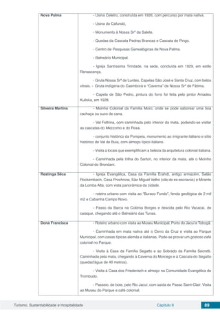 Turismo, Sustentabilidade e Hospitalidade Capítulo 9 89
Nova Palma - Usina Celetro, construída em 1926, com percurso por mata nativa.
- Usina do Cafundó,
- Monumento à Nossa Srª da Salete.
- Quedas da Cascata Pedras Brancas e Cascata do Pingo.
- Centro de Pesquisas Genealógicas de Nova Palma.
- Balneário Municipal.
- Igreja Santíssima Trindade, na sede, concluída em 1929, em estilo
Renascença.
- Gruta Nossa Srª de Lurdes, Capelas São José e Santa Cruz, com belos
vitrais. - Gruta indígena do Caemborá e “Caverna” de Nossa Srª de Fátima.
- Capela de São Pedro, pintura do forro foi feita pelo pintor Amadeu
Kuliska, em 1928.
Silveira Martins - Moinho Colonial da Família Moro, onde se pode saborear uma boa
cachaça ou suco de cana.
- Val Feltrina, com caminhada pelo interior da mata, podendo-se visitar
as cascatas do Mezzomo e do Rosa.
- conjunto histórico da Pompeia, monumento ao imigrante italiano e sítio
histórico de Val de Buia, com almoço típico italiano.
- Visita a locais que exemplificam a beleza da arquitetura colonial italiana.
- Caminhada pela trilha do Sartori, no interior da mata, até o Moinho
Colonial do Brondani.
Restinga Sêca - Igreja Evangélica, Casa da Família Erahdt, antigo armazém, Salão
Rockembach, Casa Prochnow, São Miguel Velho (vila de ex-escravos) e Mirante
da Lomba Alta, com vista panorâmica da cidade.
- roteiro urbano com visita ao “Buraco Fundo”, fenda geológica de 2 mil
m2 e Cabanha Campo Novo.
- Passo da Barca na Colônia Borges e descida pelo Rio Vacacaí, de
caiaque, chegando até o Balneário das Tunas.
Dona Francisca - Roteiro urbano com visita ao Museu Municipal, Porto do Jacuí e Tobogã.
- Caminhada em mata nativa até o Cerro da Cruz e visita ao Parque
Municipal, com casas típicas alemãs e italianas. Pode-se provar um gostoso café
colonial no Parque.
- Visita à Casa da Família Segatto e ao Sobrado da Família Secretti.
Caminhada pela mata, chegando à Caverna do Morcego e à Cascata do Segatto
(quedad’água de 40 metros).
- Visita à Casa dos Friederisch e almoço na Comunidade Evangélica do
Trombudo.
- Passeio, de bote, pelo Rio Jacuí, com saída do Passo Saint-Clair. Visita
ao Museu do Parque e café colonial.
 
