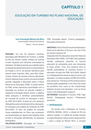 Capítulo 1 9Turismo, Sustentabilidade e Hospitalidade
CAPÍTULO 1
EDUCAÇÃO EM TURISMO NO PLANO NACIONAL DE
EDUCAÇÃO
Ivan Conceição Martins da Silva
Universidade Federal Fluminense
Niterói – Rio de Janeiro
RESUMO: Um dos 65 destinos indutores
elencados pelo Ministério do Turismo, a cidade
do Rio de Janeiro recebe milhões de turistas
e sofre impactos com tamanha intensidade da
atividade. Tal dado já aponta que o debate sobre
ainserçãodoestudodoturismonoensinobásico
da cidade é, em si, de grande relevância para
discutir estes impactos. Mas, para além disso,
o baixo número de escolas cariocas abordando
turismo (apenas duas) revela uma oportunidade
quando integrado à discussão sobre o Plano
Nacional de Educação (PNE). A quinta diretriz
do PNE revela expressiva proximidade com a
educação em turismo ao articular trabalho e
cidadania à formação básica. Assim, o objetivo
desta pesquisa é identificar potencialidades
de inserção do turismo na educação a partir
do PNE 2014-2024. A partir de uma pesquisa
bibliográficaacercadotematurismoeeducação,
foi realizada uma análise de conteúdo do PNE
2014-2024. O foco da análise foi levantar
metas estabelecidas no Plano que pudessem
ser beneficiadas por alguma das relações entre
turismo e educação identificadas na pesquisa
bibliográfica.
PALAVRAS-CHAVE: Educação em Turismo.
PNE. Educação básica. Turismo pedagógico.
Educação profissional.
ABSTRACt: One of the 65 inductive destinations
listed by the Ministry of Tourism, the city of Rio
de Janeiro receives mil
integrated into the discussion about the National
Education Plan (PNE). The PNE’s fifth guideline
reveals expressive proximity to tourism
education by articulating work and citizenship
to basic school. Thus, this research aims to
identify potentialities of inserting tourism in
education through the PNE 2014-2024. Based
on a bibliographical research about tourism and
education, a content analysis of PNE 2014-2024
was carried out. The focus of this analysis was to
identify goals established in the Plan that could
be benefited from some of the relationships
between tourism and education, such as those
found in the bibliographic research.
KEYWORDS: Education in Tourism. PNE. High
School. Pedagogical tourism. Professional
education.
1 | 	INTRODUÇÃO
De acordo com o Ministério do Turismo
(PORTAL BRASIL, 2016), a cidade do Rio de
Janeiro recebeu 1,2 milhão de turistas durante
os Jogos Olímpicos. Este e outros mega eventos
– como a Copa do Mundo 2014, a Jornada
 