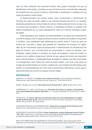 Turismo, Sustentabilidade e Hospitalidade Capítulo 9 94
valor ao meio ambiente com potencial turístico. Nos quatro municípios em que se
identificaram estas ações, constatou-se que somente ocorre a manutenção adequada
da infraestrutura dos pontos turísticos, relacionada a sinalização e cuidados com os
meios de acesso a estes locais.
O desenvolvimento do turismo requer maior envolvimento e alinhamento de
recursos por parte do poder público e da iniciativa privada para tornar os atrativos
existentes geradores de renda através do turismo. Neste particular conclui-se que, nos
municípios que compõem a Quarta Colônia, as atividades turísticas no espaço rural
estão necessitando de um maior planejamento, tanto em nível de município, quanto
de região.
Este diagnóstico, que mapeou as potencialidades e as ações dos programas de
turismo no espaço rural na região da Quarta Colônia, propicia uma análise comparativa
e, também, uma visibilidade mais detalhada dos pontos fortes e fracos do setor de
turismo por município e ações que poderão ser realizadas em conjunto na região,
além de ser instrumento capaz de proporcionar o melhoramento da infraestrutura de
apoio ao turismo, com o envolvimento da comunidade e a busca de parceria, com
entidades, órgãos públicos e privados, no intuito de fortalecer o setor de turismo no
espaço rural, a médio e longo prazo. Conclui-se que, apesar do turismo ser importante
para a Quarta Colônia, a exploração desta atividade no espaço rural não é priorizada
e o protagonismo mais efetivo por parte do poder público, com vista a dar apoio na
criação de projetos ligados ao turismo, poderia ser uma iniciativa dos Municípios para
auxiliar os empreendedores do meio rural a encontrarem alternativas viáveis para o
desenvolvimento do turismo no espaço rural da região.
REFERÊNCIAS
ALMEIDA J. A.; SOUZA, M. Turismo rural e desenvolvimento: duas experiências brasileiras.
Disponível em: http://www.ufsm.br/turismorural. Acesso em: 23 de maio de 2016.
BRASIL. Ministério do Turismo. Plano Nacional de Turismo 2013 – 2016. Brasília: MTur, 2016.
CAMPANHOLA, C.; SILVA, José Graziano da. Panorama do turismo no espaço rural brasileiro:
nova oportunidade para pequeno agricultor. In: 1º Congresso Brasileiro de Turismo Rural. 1999. p.
9-42.
FROEHLICH, J.M. Rural e Natureza A construção social do rural contemporâneo na região
central do Rio Grande do Sul. Tese (Doutorado em Desenvolvimento, Agricultura e Sociedade).
UFRRJ, Rio de Janeiro, RJ, Brasil, 2002.
FUNDAÇÃO ESTADUAL DE ECONOMIA (FEE), Dados dos municípios do Rio Grande do Sul.
Disponível em: http://www.fee.rs.gov.br. Acesso em: 23 de maio de 2016.
GEOPARQUE DA QUARTA COLÔNIA. Projeto Geoparques: projeto Geoparque Quarta Colônia
- RS (2009). Disponível em: http://www.cprm.gov.br/publique/media/Gestaoterritorial/geoparques/
quartacolonia/resumocolonia.html. Acesso em: 01 de junho de 2016.
INSTITUTO BRASILEIRO DE GEOGRÁFIA E ESTATÍSTICA (IBGE). Censo Demográfico 2010.
Disponível em:http://www.censo2010.ibge.gov.br/sinopse/index.php?dados=13&uf=00. Acesso em 01
 