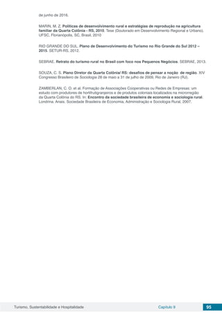 Turismo, Sustentabilidade e Hospitalidade Capítulo 9 95
de junho de 2016.
MARIN, M. Z. Políticas de desenvolvimento rural e estratégias de reprodução na agricultura
familiar da Quarta Colônia - RS, 2010. Tese (Doutorado em Desenvolvimento Regional e Urbano).
UFSC, Florianópolis, SC, Brasil, 2010
RIO GRANDE DO SUL. Plano de Desenvolvimento do Turismo no Rio Grande do Sul 2012 –
2015. SETUR-RS, 2012.
SEBRAE. Retrato do turismo rural no Brasil com foco nos Pequenos Negócios. SEBRAE, 2013.
SOUZA, C. S. Plano Diretor da Quarta Colônia/ RS: desafios de pensar a noção de região. XIV
Congresso Brasileiro de Sociologia 28 de maio a 31 de julho de 2009, Rio de Janeiro (RJ).
ZAMBERLAN, C. O. et al. Formação de Associações Cooperativas ou Redes de Empresas: um
estudo com produtores de hortifrutigranjeiros e de produtos coloniais localizados na microrregião
da Quarta Colônia do RS. In: Encontro da sociedade brasileira de economia e sociologia rural.
Londrina. Anais. Sociedade Brasileira de Economia, Administração e Sociologia Rural, 2007.
 