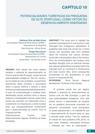 Capítulo 10 96Turismo, Sustentabilidade e Hospitalidade
CAPÍTULO 10
POTENCIALIDADES TURÍSTICAS DA FREGUESIA
DE ALTE (PORTUGAL) COMO VETOR DO
DESENVOLVIMENTO ENDÓGENO
Matheus Félix de Melo Alves
Universidade Federal de Minas Gerais (UFMG) –
Departamento de Geografia
Belo Horizonte – Minas Gerais
Thiago Reis Xavier
Universidade Federal de Santa Maria (UFSM) –
Departamento de Turismo
Santa Maria – Rio Grande do Sul
RESUMO: Este estudo tem como objetivo
destacar o potencial de desenvolvimento do
turismo rural em Alte (Portugal), a partir de suas
potencialidades endógenas. Para tal, realizou-
se um estudo de caso qualitativo, no qual foram
levantandos dados primários e secundários
sobre a riqueza histórica e cultural, a oferta
turísticaeosdadospopulacionaisdesteterritório.
A partir da contextualização e análises foram
identificados pontos positivos como a riqueza
histórica e manifestações culturais, assim como
pontos que precisam ser melhorados como o
investimento na infraestrutura e oferta turística
local, que consequentemente corroboraram
para o desenvolvimento do turismo rural na
Freguesia de Alte.
Palavras-chaves: Turismo rural.
Desenvolvimento regional. Territórios de baixa
densidade.
ABSTRACT This study aims to highlight the
potential of development of rural tourism in Alte
(Portugal) from endogenous potentialities. A
qualitative case study was carried out, in which
primary and secondary data were collected
about the historical and cultural richness,
tourist offer and population data of this territory.
From the contextualization and analysis were
identified strengths such as historical richness
and cultural manifestations and what need to be
improved such as investment in infrastructure
and local tourism offer, which consequently
corroborated for the development of rural
tourism in Freguesia de Alte.
KEYWORDS: Rural Tourism. Regional
development. Territories of low density.
O presente estudo tem por objetivo
destacar o potencial de desenvolvimento do
turismo rural em Alte (Portugal), a partir de
suas potencialidades endógenas. Com este
estudo tem-se a oportunidade de penetrar
em um problema comumente vivenciado em
pequenas comunidades rurais portuguesas
(a queda populacional) e na importância que
o desenvolvimento do turismo pode ter para
a reversão deste cenário. Para tal, realiza-se
um estudo de caso qualitativo (YIN, 2010), no
qual foram coletadas informações primárias
– coletadas por meio de observações –
 