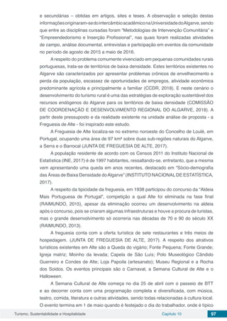 Turismo, Sustentabilidade e Hospitalidade Capítulo 10 97
e secundárias – obtidas em artigos, sites e teses. A observação e seleção destas
informaçõesoriginaram-sedointercâmbioacadêmiconaUniversidadedoAlgarve,sendo
que entre as disciplinas cursadas foram “Metodologias de Intervenção Comunitária” e
“Empreendedorismo e Inserção Profissional”, nas quais foram realizadas atividades
de campo, análise documental, entrevistas e participação em eventos da comunidade
no período de agosto de 2015 a maio de 2016.
A respeito do problema comumente vivenciado em pequenas comunidades rurais
portuguesas, trata-se de territórios de baixa densidade. Estes territórios existentes no
Algarve são caracterizados por apresentar problemas crônicos de envelhecimento e
perda da população, escassez de oportunidades de empregos, atividade econômica
predominante agrícola e principalmente a familiar (CCDR, 2018). E neste cenário o
desenvolvimento do turismo rural é uma das estratégias de exploração sustentável dos
recursos endógenos do Algarve para os territórios de baixa densidade (COMISSÃO
DE COORDENAÇÃO E DESENVOLVIMENTO REGIONAL DO ALGARVE, 2018). A
partir deste pressuposto e da realidade existente na unidade análise de proposta - a
Freguesia de Alte - foi inspirado este estudo.
A Freguesia de Alte localiza-se no extremo noroeste do Concelho de Loulé, em
Portugal, ocupando uma área de 97 km² sobre duas sub-regiões naturais do Algarve,
a Serra e o Barrocal (JUNTA DE FREGUESIA DE ALTE, 2017).
A população residente de acordo com os Censos 2011 do Instituto Nacional de
Estatística (INE, 2017) é de 1997 habitantes, ressaltando-se, entretanto, que a mesma
vem apresentando uma queda em anos recentes, destacado em “Sócio-demografia
das Áreas de Baixa Densidade doAlgarve” (INSTITUTO NACIONAL DE ESTATÍSTICA,
2017).
A respeito da tipicidade da freguesia, em 1938 participou do concurso da “Aldeia
Mais Portuguesa de Portugal”, competição a qual Alte foi eliminada na fase final
(RAIMUNDO, 2015), apesar da eliminação ocorreu um desenvolvimento na aldeia
após o concurso, pois se criaram algumas infraestruturas e houve a procura de turistas,
mas o grande desenvolvimento só ocorreria nas décadas de 70 e 90 do século XX
(RAIMUNDO, 2013).
A freguesia conta com a oferta turística de sete restaurantes e três meios de
hospedagem. (JUNTA DE FREGUESIA DE ALTE, 2017). A respeito dos atrativos
turísticos existentes em Alte são a Queda do vigário; Fonte Pequena; Fonte Grande;
Igreja matriz; Moinho da levada; Capela de São Luís; Polo Museológico Cândido
Guerreiro e Condes de Alte; Loja Papoila (artesanato); Museu Regional e a Rocha
dos Soidos. Os eventos principais são o Carnaval, a Semana Cultural de Alte e o
Halloween.
A Semana Cultural de Alte começa no dia 25 de abril com o passeio de BTT
e ao decorrer conta com uma programação completa e diversificada, com música,
teatro, comida, literatura e outras atividades, sendo todas relacionadas à cultura local.
O evento termina em 1 de maio quando é festejado o dia do trabalhador, onde é típico
 