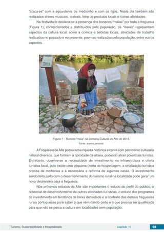 Turismo, Sustentabilidade e Hospitalidade Capítulo 10 98
“ataca-se” com a aguardente de medronho e com os figos. Neste dia também são
realizados shows musicais, teatrais, feira de produtos locais e outras atividades.
Na festividade destaca-se a presença dos bonecos “maias” por toda a freguesia
(Figura 1), confeccionados e distribuídos pela população, os “maias” representam
aspectos da cultura local, como a comida e bebidas locais, atividades de trabalho
realizados no passado e no presente, poemas realizados pela população, entre outros
aspectos.
Figura 1 – Boneco “maia” na Semana Cultural de Alte de 2016.
Fonte: acervo pessoal.
AFreguesia deAlte possui uma riqueza histórica e conta com patrimônio cultural e
natural diversos, que formam a tipicidade da aldeia, podendo atrair potenciais turistas.
Entretanto, observa-se a necessidade de investimento na infraestrutura e oferta
turística local, pois existe uma pequena oferta de hospedagem, a sinalização turística
precisa de melhorias e é necessária a reforma de algumas casas. O investimento
sendo feito junto com o desenvolvimento do turismo rural na localidade pode gerar um
novo dinamismo para a freguesia.
Nós próximos estudos de Alte são importantes o estudo do perfil do público, o
potencial de desenvolvimento de outras atividades turísticas, o estudo dos programas
de investimento em territórios de baixa densidade e o contexto das demais freguesias
rurais portuguesas para saber o que vêm dando certo e o que precisa ser qualificado
para que não se perca a cultura em localidades sem população.
 