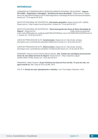 Turismo, Sustentabilidade e Hospitalidade Capítulo 10 99
REFERÊNCIAS
COMISSÃO DE COORDENAÇÃO E DESENVOLVIMENTO REGIONAL DO ALGARVE. “Algarve
2014-2020 – Diagnóstico e estratégia – Territórios de baixa densidade”. Disponível em <https//
www.ccdr-alg.pt/site/info/algarve-2014-2020-diagnostico-e-estrategia-territorios-de-baixa-densidade>.
Acesso em: 15 de agosto de 2018.
INSTITUTO NACIONAL DE ESTATÍSTICA. Informação geográfica. Mapas Censos 2011 (BGRI).
Disponível em: <http://mapas.ine.pt/map.phtml>. Acesso em: 19 de abril de 2017.
INSTITUTO NACIONAL DE ESTATÍSTICA. “Sócio-demografia das Áreas de Baixa Densidade do
Algarve”. Disponível em: <https://www.ine.pt/xportal/
xmain?xpid=INE&xpgid=ine_publicacoes&PUBLICACOESpub_boui=142160&PUBLICACOESmodo=2
>. Acesso em: 19 de abril de 2017.
JUNTA DE FREGUESIA DE ALTE. Caracterização. Disponível em: http://jf-alte. pt/index.
php?option=com_content&view=article&id=48&Itemid=2.Acesso em: 20 de abril de 2017.
JUNTA DE FREGUESIA DE ALTE. Oferta turística. Disponível em: http://jf-alte. pt/index.
php?option=com_content&view=article&id=101&Itemid=82.Acesso em: 22 de abril de 2017.
RAIMUNDO, Deanna Yvonne Pereira Oliveira Santos. Alte: Análise das estratégias promocionais
atuais de uma aldeia barrocal do Algarve. Disponível em: <https://sapientia.ualg.pt/
handle/10400.1/5758> Acesso em: 18 de abril de 2017.
RAIMUNDO, Hélder Faustino. Grupo Folclórico da Casa do Povo de Alte. 75 anos de vida: ora
agora mando eu. Alte: Casa do Povo de Alte, 2013.
YIN, R. K. Estudo de caso: planejamento e métodos. 4.ed. Porto Alegre: Bookman, 2010.
 