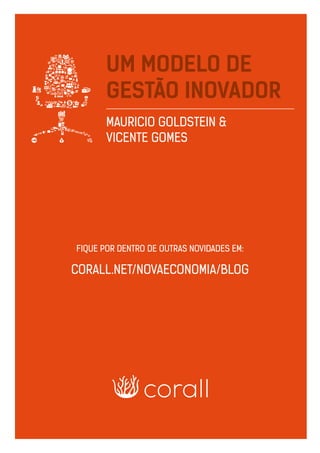 UM MODELO DE GESTÃO INOVADOR | MAURICIO GOLDSTEIN & VICENTE GOMES 10
UM MODELO DE
GESTÃO INOVADOR
MAURICIO GOLDSTEIN &
VICENTE GOMES
FIQUE POR DENTRO DE OUTRAS NOVIDADES EM:
CORALL.NET/NOVAECONOMIA/BLOG
 