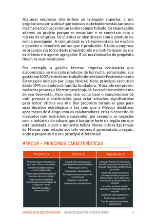 UM MODELO DE GESTÃO INOVADOR | MAURICIO GOLDSTEIN & VICENTE GOMES 4
Algumas empresas dão ênfase ao triângulo superior, a um
propósito maior: a ideia é que todos os stakeholders estão juntos no
mesmo barco, buscando um sonho compartilhado. Os empregados
aderem ao projeto porque se encantam e se conectam com a
missão da empresa. Os clientes se identificam com o produto ou
com a mensagem. A comunidade se vê representada no negócio
e percebe o benefício mútuo que é produzido. E toda a empresa
se organiza em torno deste propósito: ele é o motivo maior da sua
existência e o agente agregador. E da maximização do propósito
fluem os seus resultados.
Por exemplo, a gaúcha Mercur, empresa centenária que
disponibiliza ao mercado produtos de borracha, reformulou sua
gestãoem2007,frutodeumtrabalhoderevisãodoPosicionamento
Estratégico iniciado por Jorge Hoelzel Neto, principal executivo
desde 1991 e membro da família fundadora. “Atuando sempre em
razão das pessoas, a Mercur propõe ajudá-las no desenvolvimento
do seu bem-estar. Para isso, tem como base o compromisso de
unir pessoas e instituições para criar soluções significativas
para todos” afirma seu site. Seu propósito tornou-se guia para
suas decisões estratégicas e fez com que a Mercur decidisse,
após meses de diálogo com os colaboradores, criar o conceito de
mercados com restrições e suspender, por exemplo, os negócios
com a indústria do tabaco, que é bastante forte na região em que
está instalada, e com a indústria bélica. Nossa leitura das forças
da Mercur com relação aos três vetores é apresentada a seguir,
onde o propósito é o seu principal diferencial:
MERCUR – PRINCIPAIS CARACTERÍSTICAS
Propósito: 5
Propósito maior da empresa,
para com a Terra e sociedade
Sucesso multidimensional
e multi-stakeholder
Metas claras de diminuição de
insumos não sustentáveis
Criar novos modelos de
negócios para maximização da
ocupação e renda
Respeito a todas as
formas de vida
Cultura: 3
Cuidado das pessoas como
estratégia de sustentabilidade
Valorização da vida
Compaixão e atuação ética
Diálogo como instrumento de
coordenação
Respeito e tolerância
Autonomia e protagonismo
Organização: 3
Redução drástica da hierarquia
Escolha consciente de setores de
atuação e parceiros, coerente com
propósito
Times por setores e gestores
corresponsáveis por setores
Diminuição entre o diferença
entre maior e menor salário na
empresa
Incentivo variável coletivo
baseado no resultado global da
empresa
Cadeia de valor sustentável
Marketing consciente
Uso de materiais naturais e
sustentáveis
 