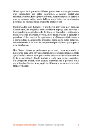 UM MODELO DE GESTÃO INOVADOR | MAURICIO GOLDSTEIN & VICENTE GOMES 8
Nossa opinião é que esses líderes preservam nas organizações
que comandam um valor intangível, o capital social dos
relacionamentos. Esse tipo de liderança, na nossa opinião, permite
que as pessoas sejam mais felizes, com todas as implicações
positivas da felicidade no ambiente profissional.
Capitaneadas por homens e mulheres movidos por crenças
humanistas, há empresas que constroem espaço para orações –
independentemente do credo de líderes e liderados --, estimulam
manifestações artísticas, convidam os funcionários a discutir o
papel social da companhia, apoiam o trabalho voluntário e veem
a comunidade na qual estão inseridas como parte delas próprias.
O modelo mental do líder é o responsável pela cultura que suporta
esse arcabouço.
Nos livros Novas organizações para uma nova economia e
Liderança para uma nova economia, exploramos de maneira mais
aprofundada como as organizações têm se tornado inovadoras
(e bem-sucedidas), dando ênfase a cada um destes aspectos:
um propósito maior, uma cultura diferenciada e própria, uma
organização flexível e o papel da liderança neste caminho de
transformação.
 