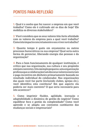 UM MODELO DE GESTÃO INOVADOR | MAURICIO GOLDSTEIN & VICENTE GOMES 9
1. Qual é o sonho que fez nascer a empresa em que você
trabalha? Como ele é cultivado até os dias de hoje? Ele
mobiliza os diversos stakeholders?
2. Você considera que os seus valores têm forte afinidade
com os valores da empresa para a qual você trabalha?
Comoistoimpactoconcretamenteoseuvivernotrabalho?
3. Quanto tempo é gasto em orçamentos ou outros
processos burocráticos na sua empresa? Qual seria outra
forma de gerenciar, liberando energia das pessoas e da
organização?
4. Para o bom funcionamento de qualquer instituição, é
crítico que sua organização, sua cultura e seu propósito
estejamcoerentes.Umexemplopequeno,umaorganização
professaqueacolaboraçãoéumdosseusvaloresessenciais
e paga incentivo em dinheiro primariamente baseado no
resultado individual do colaborador. Nas organizações
das quais você faz parte (incluindo clubes, igrejas etc.),
você identifica esta coerência? Em que aspecto ela
poderia ser mais coerente? O que seria necessário para
isto acontecer?
5. Como imprimir fluidez, agilidade, inovação e
adaptabilidade à dinâmica de gestão do negócio? Como
equilibrar foco e gestão da complexidade? Como você
aprende e se adapta aos contextos cambiantes das
mudanças sociais e empresariais?
PONTOS PARA REFLEXÃO
 