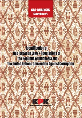 GAPANALYSISSTUDYREPORT
It is widely recognised within and outside the country that Indonesia has suffered from an
endemic corruptionproblem, in particularinthe ~ o e h a i oera (1966-1998).Asystem of deeply
embeddedpatronageculturesintheadministrationand itsclosetiesto businesstycoonslinked
to the president can be characterisedas "crony capitalism". The early administrations in the
post 1998 era have struggled with the problem, but have, according to many observers, not
managed to rid the country of the quasi-feudalstructures. New efforts of the Governmentof
~ u s i l ~ ~ a m b a n ~ ~ u d h o ~ o ~ o(since2004)combinedwithaconsiderableincreaseinthenumber
of corruption prosecutions- especially triggered by the lndonesian Corruption Eradication
Commission (KPK) are giving rise to hope. The recent ratification of the United Nations
ConventionAgainstCorruption(UNCAC)of2003isalsoanindicationofthesedevelopments.
Consideringthe UNCACa helpfulguidancefor further anti-corruptionand governancereform,
and in the aim of complying with the obligations under the Convention, KPK has conducteda
gapanalysisto evaluatethe levelofcomplianceofthe presentlndonesianlegalandinstitutional
framework with the standards and principles of UNCAC and to identify corresponding
remedies.
The reportadressesfour mainareas:
Prevention
CriminalisationandLawEnforcement
InternationalCooperation
Asset Recovery
It is expectedthat the UNCAC2003will havea substantialimpacton the strategyof prevetion
andcombatingcorruptionin Indonesia.TheGovernmenthasshown itsseriousconsiderationof
the existenceofthe UNCAC2003withinthe lndonesian CriminalLawsystem so asto change
fundamentallyalllawsandregulationswhichare relevantregardithepreventionandcombating
corruptionin Indonsia.The Governmenthasalreadyformedan UNCAC ImplementationTeam
which is coordinated by the lndonesian National DevelopmentPlanningAgency and also a
Team for the Amendment of Indonesia'sCode of Crimnal Procedurewhich is coordinatedby
Departmentof LegalAffairsand HumanRightsaswell asaTeamfortheAmendmentoftheAnti
CorruptionLawbothsupportedbythe FrenchGovernmentto harmonizethelegislationwiththe
UNCAC.
Thls p m J dIs fundad by: Supporbd by:
ISBN 979-15134-6-5
kern&aan
partnership
OovsrnanraRsfamin lndonssiaEumpeanUnion
 