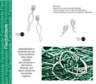 Definição: 
flexível: fle.xí.vel (cs) adj (lat flexibile) 
1 Que se pode curvar. 2 Que se pode dobrar. 
3 Fácil de dobrar ou curvar sem quebrar. 4 Maleável. 
Brinco 
Caos 
Brinco 
Linhas 
Maleabilidade e 
facilidade de uso. 
Essa tendência 
volta nossa 
atenção 
para produtos e 
elementos 
flexíveis, que 
fazem alusão ao 
movimento 
orgânico. 
Acervo Uber47 
