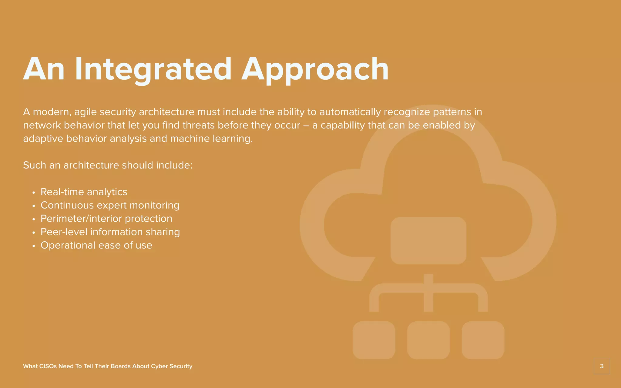 A modern, agile security architecture must include the ability to automatically recognize patterns in
network behavior that let you find threats before they occur – a capability that can be enabled by
adaptive behavior analysis and machine learning.
Such an architecture should include:
	 •	 Real-time analytics
	 •	 Continuous expert monitoring
	 •	 Perimeter/interior protection
	 •	 Peer-level information sharing
	 •	 Operational ease of use
An Integrated Approach
What CISOs Need To Tell Their Boards About Cyber Security 3
 
